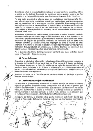 Dirección se señala la iiiiposibilidad informática de proceder conforme se solicita, si bien
     se aclara que las tarjetas denegadas por cuestiones que no pueden preverse por los
     trabajadores se han decidido computar para el cumplimiento y pago de los incentivos.
     Por otra parte, se procede a informar sobre los resultados de incentivos del año 2011
     que, salvo en seguros, ha resultado en general muy positiva tanto para la erripresa como
     para los trabajadores por el volumen de incentivos conseguido. Se comentan asimismo
     las modificaciones que se han decidido en el sistema, potenciando la activación sobre la
     captación, e incluyendo mejoras en las posibilidades de obtención de incentivos,
     adjuntándose al acta la presentación realizada, con las modificaciones en el sistema de
     incentivos de los Stand.
     A la vista de la presentación y explicaciones, por el corriité se solicita un receso a efectos
     de decidir sobre que el sistema deje de ser provisional, tras el cual comunica a la
     Dirección su aprobación unánime a que el sistema de incentivos de los Stand deje de ser
     provisional, sin perjuicio de que estará sometido a las variaciones que por parte de la
     Financiera Carrefo~iry Seguros Carrefour se propongan, así como la voluntad de estas
     empresas de mantener el acuerdo de colaboración con Hipermercados Carrefour para la
     tramitación de sus productos. En consecuencia, el sistema dejará de ser provisional, con
     las prevenciones indicadas respecto a las variaciones o mantenimiento.
     Por lo que respecta al tema de temperaturas en los Stand, este punto se tratará dsn el
     punto 6. Prevención - Disconfort térmico.

          b) Partes de Reposo
     Respecto a la solicitud de información, realizada por el Comité Intercentros, en cuanto a
     la situación de tramitación de partes de baja por I T de menos de 3 días en las distintas
     Comunidades Autónomas, la Dirección señala que en todas las Comunidades se hah
'i   tramitado partes de baja de 1 2 y 3 días a lo largo del año 2011, si bien se comprueba
                                    ,
     que en La Coruña existe un rechazo importante por los facultativos a expedirlos aunque
     no es absoluto en toda la provincia.
     Se reitera por parte de la Dirección que los partes de reposo no son bajas ni pueden
     tener los mismos efectos.

          c) Licencia retribuida por hospitalización
     En respuesta al planteamiento realizado en la anterior reunión de buscar un criterio
     objetivo que permita establecer cuando corresponden más de 2 días de permiso por
     razón de desplazamiento, la Dirección señala que establecer un criterio único no resulta
     viable, más aún teniendo en cuenta la decisión de la Audiencia Nacional que se remite a
     las circunstancias de cada caso concreto, lo cual de hecho coincide con la actuación que
     se realizaba en la empresa con anterioridad a la modificación del convenio.                                 $
                                                                                                          /~l
                                                                                                                .+'J
                                                              cisión en cada Centro tendrá que                         
                                                              do las circunstancias concretas del     /          ;
                                                                                                      I
                                                                    /         /--------   y
 