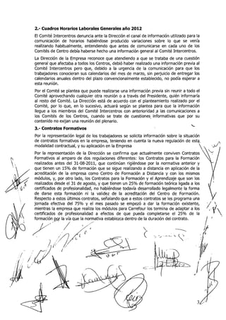 2.- Cuadros Horarios Laborales Generales año 2012
     El Comité Intercentros denuncia ante la Dirección el canal de información utilizado para la
     comunicación de horarios habiéndose producido variaciones sobre lo que se venía
     realizando habitualmente, entendiendo que antes de comunicarse en cada uno de los
     Comités de Centro debía haberse hecho una información general al Comité Intercentros.
     La Dirección de la Empresa reconoce que atendiendo a que se trataba de una cuestión
     general que afectaba a todos los Centros, debió haber realizado una información previa al
     Comité Intercentros pero que, debido a la urgencia de la comunicación para que los
     trabajadores conocieran sus calendarios del mes de marzo, sin perjuicio de entregar los
     calendarios anuales dentro del plazo convencionalmente establecido, no podía esperar a
     esta reunión.
     Por el Comité se plantea que puede realizarse una información previa sir1 reunir a todo el
     Comité aprovechando cualquier otra reunión o a través del Presidente, quién informaría
     al resto del Comité. La Dirección está de acuerdo con el planteamiento realizado por el
     Comité, por lo que, en lo sucesivo, actuará según se plantea para que la información
     llegue a los mierribros del Comité Intercentros con anterioridad a las comunicaciones a
                                                                      ,
     los Comités de los Centros, cuando se trate de cuestiones informativas que por su
     contenido no exijan una reunión del plenario.
                                                                                           a-
     3.- Contratos Formativos
     Por la representación legal de los trabajadores se solicita información sobre la situación
     de contratos formativos en la empresa, teniendo en cuenta la nueva regulación de estg*
     modalidad contractual, y su aplicación en la Empresa
     Por la representación de la Dirección se confirma que actualmente conviven Contratos
     Formativos al amparo de dos regulaciones diferentes: los Contratos para la Formación
C.   realizados antes del 31-08-2011, que continúan rigiéndose por la normativa anterior y
     que tienen i.in 15% de formación que se sigue realizando a distancia en aplicación de la
     acreditación de la empresa como Centro de Formación a Distancia y con los mismos
     módulos, y, por otro lado, los Contratos para la Formación y el Aprendizaje que son los
      realizados desde el 3 1 de agosto, y que tienen un 25% de formación teórica ligada a los
     certificados de profesionalidad, no habiéndose todavía desarrollado legalmente la forma
     de darse esta formación ni la validez de la acreditación del Centro de Formación.
     Respecto a estos últimos contratos, señalando que a estos contratos se les programa una
     jornada efectiva del 75% y el mes pasado se empezó a dar la formación existente,
     mientras la empresa que realiza los módulos para Carrefour los termina de adaptar a los
     certificados de profesionalidad a efectos de que pueda completarse el 25% de la               $/
 