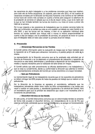 las vacaciones de algún trabajador o a los problemas concretos que Iiaya que resolver,
                pero todo ello de forma excepcional. En especial, para este año 2012, en los cuadros de
                vacaciones enviados por la Dirección de Recursos Humanos a los Centros se han definido
                turnos fuera del verano más cerrados en cuanto a fechas para asegurar la coberti-ira de
                la prestación de servicios en sábado que es el día de mayor venta, y que es la razón por
                la que se han limitado también los turnos de invierno a su inicio en lunes o primer día
                hábil de la semana.
                Por lo que respecta a las vacaciones de trabajadores que no prestan servicios todos los
                días, por la Dirección se señala que esta es una cuestión ya tratada con este Comité en el
                año 2007, y que los turnos son los mismos, si bien en su aplicación individual debe
                tenerse en cuenta también que incluya más o menos la rriisma proporcionalidad en
                cuanto a días de trabajo y de no prestación de servicios, sin pejuicio de tener en cuenta
                que el trabajador debe en todo caso cumplir su jornada anual de trabajo.


                6.- Prevención
                         .-Almacenaje Mercancías en las Tiendas                      . -
                El Comité solicita información sobre la evaluación de riesgos que se haya realizado para
                la reposición de la 5a balda para almacenar mercancía y el posible peligro de caída dgla
                misma.
                La representación de la Dirección comunica que se ha analizado esta actividad por el
                Servicio de Prevención y se ha elaborado u11procedimiento de colocación y reposición de
P               mercancía en esta balda, definiéndose y poniéndose a disposición de los trabajadores lo
L

*   l
    .
                medios y equipos necesarios para la realización de tales tareas sin riesgos.
                El Comité solicita que este procedimiento se difunda debidamente a los trabajadores y
                que se exija su cumplimiento, dando su conformidad la Dirección que además lo rerriitirá
                a las representaciones sindicales del Comité por correo electrónico a la mayor brevedad.
                         .-Epis por Polivalencia
                La representación legal de los trabajadores recuerda que en los supuestos de polivalencia
        i
                se deben entregar los EPIS propios de todos los puestos de trabajo que se realicen en tal
            /   poiivaiencia.
                Por la Dirección de la Empresa se agradece el recordatorio, señalando que los                .   (X
                                                                                                                      4
                trabajadores polivalentes deben tener todos los EPIs correspondientes a las tareas que
                vayan a realizar en cada puesto, y, atendiendo igualmente a la solicitud del Comité, hará        ky        1
                un recordatorio para que se prevean las dotaciones que vayan a ser necesarias ante el
                                                                                                                      ,/
                incremento de polivalencias.
                         .-Disconfort térmico en las tienda
I
J
                En este punto, el Comité Intercentros comunica que en determinadas tiendas se presenta
                de forma más acusada el disconfort térmico, con independencia de la ola de frío que
            -
                estamos sufriendó', solicitaiido que se             les y se pongan en funcionamiento
                    ,'
                     /                                                         ,-
                                                                                ..
 