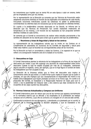 los mecanismos que impidan que se sienta frío en esta época o calor en verano, tanto
    por los empleados como por los clientes.
    Por la representación de la Dirección se comenta que los Técnicos de Prevención están
    adoptando soluciones distintas en función de las especiales circunstancias de cada tienda,
    incluyendo soluciones individuales cuando las colectivas no palían la problemática,
    comentándose los distintos tipos de soluciones que se han propuesto en distintas tiendas.
    En cuanto a la problemática concreta observada en los Stands, se informa por la
    Dirección que los Técnicos de Prevención han venido realizando mediciones de
    temperatura en los mismos, y en función de los resultados se han propuesto también
    distintas medidas en cada Centro.
    Se comenta por el Comité la conveniencia de realizar estos estudios previamente a los
    cambios de ubicación de los stands para evitar que se genere este tipo de problemática.
           .-Reuniones y Actas de Seguridad y Salud en los centros
    La representación de los trabajadores solicita que se incida en los Centros en el
    cumplimiento de calendarios de reuniones de los Comités de Seguridad y Salud para
    tratar esta materia y que se levanten las correspondientes actas d6 las reuniones.
    Por la Dirección se hará un recordatorio a todos los Centros, ; n especial en lo que se
                                                                    e
    refiere a la consignación mediante acta de lo tratado en la reunión,               x


    7.- Descuadres en Caja                                                                                    .A
    El Comité Intercentros plantea la reticencia de los trabajadores a la firma de las hojas de   ,
    descuadres por miedo a que ello supooga una asunción de responsabilidad sobre dicho
    descuadre cuando la caja ha estado ocupada por más de un trabajador, solicitando
    alguna solución al respecto, como, por ejemplo, que en la hoja figure el nombre de todos
    los trabajadores que han ocupado la caja.
    La Dirección de la Empresa señala que la firma del descuadre solo implica el
    conocimiento cierto de que existe y lo debe firmar quien realiza el arqueo que es quien lo
    constata, sin que ello implique que sea necesariamente el responsable del mismo si ha
    habido otros trabajadores que hayan prestado servicios en la misma caja. En cuanto a la
    propuesta del Comité, se trasladará a la Responsable Nacional de Cajas para que la/ ,    ',
    valore y vea la posibilidad de instaurar este u otro sistema que deje constancia de los
    ocupantes de las cajas cuando hay descuadres.
                                                                                                                Y
                                                                                                            v
,
"
    8.- Normas Internas Actualizadas y Compras con Uniforme
                                                                                                                ,
    El Comité Intercentros pone de relieve que una de las normas que aparece normalmente          -   ,.

(   en la normativa interna que se difunde a los empleados es la prohibición de realizar
                                                                                                      '
                                                                                                            f14
                                                                                                            B'bI
                                                                                                            ; j
    compras con el uniforme, y que ello es contrario a lo recogido en un acta de este comité.
                                         gencia, y atendiendo a lo planteado por el comité, la
                                          la decisión adoptada, y que se trasladará a los             .,(
                                                                   :
                                                                    i<,,~<
                                                                         .
                                                                                     ".
                                                                                  - .,
                                                                         '
                                                                         -   -I__~-.   P
 