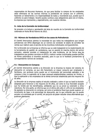 responsables de Recursos Humanos, de que para facilitar la compra de los empleados
      debe eliminarse de las normas internas la prohibición de compra con el uniforme,
      haciendo un llamamiento a la responsabilidad de todos y recordando que, puesto que el
      uniforme es para trabajar, llevarlo puesto conlleva unas obligaciones para con el mismo,
      la empresa que representa y, especialmente, con nuestros clientes.


      9.- Acta de la Comisión de Uniformidad
      Se procede a la lectura y aprobación del Acta de reunión de la Comisión de Uniformidad
      celebrada en fecha 08 de febrero de 2012.


      10.- Número de Vendedores EFCS en los casos de Polivalencia
      El Comité Intercentros plantea la necesidad de que todos los trabajadores que tengan
      polivalencia con EFCS dispongan de un número de vendedor al objeto de acreditar las
      ventas que realicen para el percibo de los incentivos individuales correspondientes.
                                                                               -
      Por la Dirección de la Empresa se informa que se está trabajando'en la modernización de
      la herramienta de gestión de vendedores, que se pondrá en-marcha dentro del primer
      semestre, estando previsto el tratamiento de esta incidencia, de tal forma q u q l o s
      trabajadores que presten servicios eri EFCS y realicen ventas incentivadas puedan percibir
      de forma automática el incentivo asociado, para lo que se le facilitará previamente
      correspondiente número de vendedor.


:   /l.-    Descuentos en Compras

      El Comité Intercentros solicita a la Dirección de la Empresa la mejora del sistema de
      descuento en compras, ya que ello fomentaría un mayor consumo por empleados y
      familiares, con acciones conio puede ser el incremento del porcentaje aplicable a las
      compras o bien la supresión de la base mensual estableciéndose compras sin límites, o
      bien la aplicación a los empleados de la oferta comercial establecida para los mayores de
      65 años.
       La Dirección de la empresa explica el estudio realizado y sobre el que se basó la decisión              '!
                                                                                                                ,
       adoptada para favorecer a los mayores de 65 años, así como la muy favorable acogida                 E1'
       que ha tenido por los beneficiados, señalando que no se prevé su extensión a otros              -
       colectivos. Por otra parte, se informa que en el último año sólo el 1,9O/0 de los empleados
      ,ha agotado su descuento en compras, así como el problema fiscal que puede suponer un                          r

       incremento de base o de porcentaje de descuento, por lo que entiende que no puede
       acceder a lo solicitado por el comité, sin perjuicio de poder estudiar otras alternativas que       .
       pudieran plantearse.                                              1                                       /
 