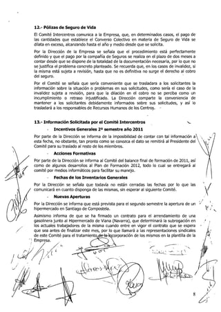 12.- Pólizas de Seguro de Vida
        El Comité Intercentros comunica a la Empresa, que, en determinados casos, el pago de
        las cantidades que establece el Convenio Colectivo en materia de Seguro de Vida se
        dilata en exceso, alcanzando hasta el año y medio desde que se solicita.
        Por la Dirección de la Empresa se señala que el procedimiento está perfectamente
        definido y que el pago por la compañía de Seguros se realiza en el plazo de dos meses a
        contar desde que se dispone de la totalidad de la documentación necesaria, por lo que no
        se justifica el problema concreto planteado. Se recuerda que, en los casos de invalidez, si
        la misma está sujeta a revisión, hasta que no es definitiva no surge el derecho al cobro
        del seguro.
        Por el Comité se señala que sería co~iveriieiiteque se trasladara a los solicitantes la
        información sobre la situación o problemas en sus solicitudes, como sería el caso de la
        invalidez sujeta a revisión, para que la dilación en el cobro no se perciba como un
        incumplimiento o retraso injustificado. La Dirección comparte la conveniencia de
        mantener a los solicitantes debidamente informados sobre sus solicitudes, y así lo
        trasladará a los responsables de Recursos Humanos de los Centros. .-


        13.- Información Solicitada por el Comité Intercentros           ,                    'c

               - Incentivos Generales 20 semestre año 2011
        Por parte de la Dirección se informa de la imposibilidad de contar con tal información a
        esta fecha, no obstante, tan pronto como se conozca el dato se remitirá al Presidente del
        Comité para su traslado al resto de los miembros.
               -   Acciones Formativas
        Por parte de la Dirección se informa al Comité del balance final de formación de 2011, así
        como de algunos desarrollos al Plan de Formación 2012, todo lo cual se entregará al
        comité por medios informáticos para facilitar su manejo.
               -   Fechas de los Inventarios Generales


A   /
        Por la Dirección se señala que todavía no están cerradas las fechas por lo que las
        comunicará en cuanto disponga de las mismas, sin esperar al siguiente Comité.
               -   Nuevas Aperturas
                                                                                                       1 . F
                                                                                                               I
                                                                                                                    
        Por la Dirección se informa que está prevista para el segundo semestre la apertura de un       +
                                                                                                       +


        hipermercado en Santiago de Compostela.                                                                    p"g
                                                                                                                     y

        Asimismo informa de que se ha firmado un contrato para el arrendamiento de una
        gasolinera junto al Hipermercado de Viana (IVavarra), que determinará la subrogación en                     ,
                                                                    r el contrato que se espera          -
                                                                     representaciones sindicales
                                                   orporación de los mismos en la plantilla de la
                                                                        ,-




                                                                                                   8
                                                                                                       c-
                                                                                                       T
 