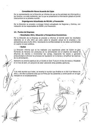 -   Consolidación Horas Acuerdo de Cajas
Por la representación de la Dirección se informa de que se ha solicitado tal información a
los Centros y se está recibiendo, por lo que se presentará la información global al Comité
Intercentros en la próxima reunióii.
       -   Organigrama Actualizado de RR.HH. y Prevención
Por la Dirección se procede a entregar fichero actualizado de Regiones y Centros, con
indicación de los responsables de RRHH y de Prevención.


14.- Puntos de Empresa:
       - Resultados 2011, Situación y Perspectivas Económicas.
Por la Dirección de la Empresa se procede a informar al Corriité sobre los resultados
obtenidos en el año 2011 así como sobre la situación actual de la empresa y las
perspectivas para el año 2012, recordando la confidencialidad de los datos suministrados
en cuaiito no sean públicos.
       - Outlet
La Dirección informa que se ha realizado i.ina experiencia piloto de Outlet e n d a
Fernando de Henares con productos de no alimentación con el objetivo de mejorar I
afluencia de clientes e incrementar las ventas, mejorando los stocks y ganan
productividad al eliminar los procesos de liquidación en la tienda y simplificar las reserv
de no alimentación.
Asimismo se prevé la apertura de un Outlet en Gran Turia en el mes de marzo y Rosaleda
en el mes de abril, sin perjuicio de estar valorando otras posibles aperturas.
 