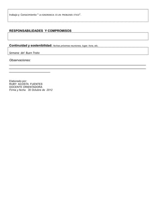 trabajo y Conocimiento “ LA IGNORANCIA ES UN PROBLEMA ETICO”.




RESPONSABILIDADES Y COMPROMISOS



Continuidad y sostenibilidad:        fechas próximas reuniones, lugar, hora, etc.


Semana del Buen Trato

Observaciones:
________________________________________________________________________________
________________________________________________________________________________
________________________


Elaborado por:
RUBY ACOSTA FUENTES
DOCENTE ORIENTADORA
Firma y fecha 30 Octubre de 2012
 