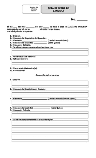 ACTA DE IZADA DE
BANDERA
Nombre del
colegio y
escudo
No. ______
El día ___ del mes _______ del año _____ se llevó a cabo la IZADA DE BANDERA
organizada por el curso ________ director(a) de grupo _______________________
con el siguiente programa:
1. Oración.
2. Himno de la República del Ecuador.
3. Himno de _____________________ (ciudad o municipio ).
4. Himno de la localidad ___________ (para Quito).
5. Himno del Colegio.
6. Estudiantes que merecen izar bandera por
7. Juramento a la Bandera.
8. Reflexión sobre
9. Discurso del(la) rector(a).
10.Marcha final.
Desarrollo del programa
1. Oración.
2. Himno de la República del Ecuador.
3. Himno de _____________________ (ciudad o municipio de Quito).
4. Himno de la localidad ______________ (para Quito).
5. Himno del Colegio
6. Estudiantes que merecen izar bandera por
 