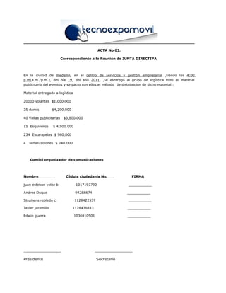 ACTA No 03.
Correspondiente a la Reunión de JUNTA DIRECTIVA
En la ciudad de medellin, en el centro de servicios y gestión empresarial ,siendo las 4:00
p.m(a.m./p.m.), del día 19, del año 2011, ,se esntrego al grupo de logística todo el material
publicitario del eventos y se pacto con ellos el método de distribución de dicho material :
Material entregado a logística
20000 volantes $1,000.000
35 dumis $4,200,000
40 Vallas publicitarias $3,800.000
15 Esquineros $ 4,500.000
234 Escarapelas $ 980,000
4 señalizaciones $ 240.000
Comité organizador de comunicaciones
Nombre Cédula ciudadanía No. FIRMA
juan esteban velez b 1017193790 ___________
Andres Duque 94288674 ___________
Stephens robledo c. 1128422537 ___________
Javier jaramillo 1128436833 ___________
Edwin guerra 1036910501 ___________
________________ ________________
Presidente Secretario