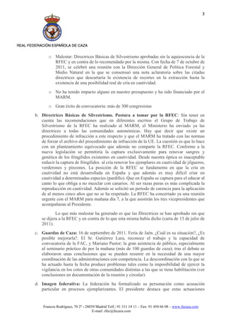 3




       o Malestar: Directrices Básicas de Silvestrismo aprobadas sin la aquiescencia de la
         RFEC y en contra de lo recomendado por la misma. Con fecha de 7 de octubre de
         2011, se celebró una reunión con la Dirección General de Política Forestal y
         Medio Natural en la que se consensuó una nota aclaratoria sobre las citadas
         directrices que descartaría la existencia de recortes en la extracción hasta la
         existencia de una posibilidad real de cría en cautividad.
       o No ha tenido impacto alguno en nuestro presupuesto y ha sido financiado por el
         MARM.
       o Gran éxito de convocatoria: más de 300 congresistas
b. Directrices Básicas de Silvestrismo. Postura a tomar por la RFEC: Sin tener en
   cuenta las recomendaciones que en diferentes escritos el Grupo de Trabajo de
   Silvestrismo de la RFEC ha realizado al MARM, el Ministerio ha enviado ya las
   directrices a todas las comunidades autonómicas. Hay que decir que existe un
   procedimiento de infracción a este respecto y que el MARM ha tratado con las normas
   de forzar el archivo del procedimiento de infracción de la UE. La cuestión es que lo hace
   con un planteamiento equivocado que además no comparte la RFEC. Conforme a la
   nueva legislación se permitiría la captura exclusivamente para renovar sangres y
   genética de los fringílidos existentes en cautividad. Desde nuestra óptica es inaceptable
   reducir la captura de fringílidos al cría renovar los ejemplares en cautividad de jilgueros,
   verderones y pinzones. La posición de la RFEC se fundamenta en que la cría en
   cautividad no está desarrollada en España y que además es muy difícil criar en
   cautividad a determinadas especies (pardillo). Que en España se captura para el educar al
   canto lo que obliga a no mezclar con canarios. Al ser razas puras es más complicada la
   reproducción en cautividad. Además se solicitó un periodo de carencia para la aplicación
   de al menos cinco años que no se ha respetado. La RFEC ha concertado ya una reunión
   urgente con el MARM para mañana día 7, a la que asistirán los tres vicepresidentes que
   acompañaran al Presidente.
           Lo que más malestar ha generado es que las Directrices se han aprobado sin que
   se dijera a la RFEC y en contra de lo que esta misma había dicho (carta de 13 de julio de
   2011).
c. Guardas de Caza: 16 de septiembre de 2011. Feria de Jaén. ¿Cuál es su situación?, ¿Es
   posible mejorarla?. El Sr. Gutiérrez Lara, reconoce el trabajo y la capacidad de
   convocatoria de la FAC, y Mariano Pastor; la gran asistencia de público, especialmente
   al seminario práctico de por la mañana (más de 100 guardas de caza); tras el debate se
   elaboraron unas conclusiones que se pueden resumir en la necesidad de una mayor
   coordinación de las administraciones con competencia. La descoordinación con la que se
   ha actuado hasta la fecha produce problemas tales como la imposibilidad de ejercer la
   vigilancia en los cotos de otras comunidades distintas a las que se tiene habilitación (ver
   conclusiones en documentación de la reunión y circular).
d. Imagen federativa: La federación ha formalizado su personación como acusación
   particular en procesos ejemplarizantes. El presidente destaca que estas actuaciones


    Francos Rodríguez, 70 2º - 28039 Madrid Telf.: 91 311 14 11 – Fax: 91 450 66 08 – www.fecaza.com
                                   E-mail: rfec@fecaza.com
 