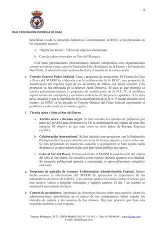 4




   benefician a toda la estructura federativa. Concretamente, la RFEC se ha personado en
   los siguientes asuntos:
       a. “Operación Horus”. Tráfico de especies amenazadas.
       b. Caso de cebos envenados en Viso del Marqués.
      Con estas personaciones exteriorizamos nuestro compromiso con organizaciones
   conservacionistas serias como la Fundación Félix Rodríguez de la Fuente y la Fundación
   Oso Pardo, la administración medioambiental y el mundo de la conservación.
e. Consejo General Poder Judicial. Carta y propuesta de actuaciones. El Comité de Caza
   y Pesca del MARM ha elaborado con la colaboración de la RFEC, una propuesta de
   modificación del régimen legal de los accidentes de tráfico con fauna silvestre. Esta
   propuesta ya fue entregada en la anterior Junta Directiva. El caso es que mientras se
   tramita parlamentariamente la propuesta de modificación de la D.A. 9ª, el problema
   siguen siendo las variopintas y oscilantes sentencias de los jueces españoles. A la vista
   de la situación y que la aprobación de la modificación de la D.A. 9ª puede dilatarse en el
   tiempo. La RFEC se ha dirigido al Consejo General del Poder Judicial exponiendo el
   problema y solicitando una reunión urgente.
f. Tórtola turca y lobo al Sur del Duero.
       a. Tórtola turca, estornino negro: Se han iniciado los estudios de población por
          parte del MARM para proponer a la UE la modificación del estatus de estas dos
          especies. El objetivo es que sean como en otros países de Europa, Especies
          cazables.
       b. Colaboración internacional: Se han iniciado conversaciones con la Federación
          Portuguesa de Caza para abordar este tema de forma conjunta y sumar esfuerzos.
          Se está preparando un manifiesto conjunto y seguramente se hará alguna rueda
          de prensa o se aprovechará algún acto para hacer público este apoyo.
       c. Lobo al Sur del Duero: Hemos solicitado al MARM la modificación del estatus
          del lobo al Sur Duero. Su situación como especie, debería ajustarse a la realidad.
          Su situación poblacional permite y recomienda su aprovechamiento cinegético
          ordenado.
g. Programa de patrulla de venenos. Colaboración Administración Central. Hemos
   hecho nuestro el ofrecimiento del MARM de aprovechar la experiencia de los
   adiestradores de perros de la RFEC y de caminar juntos en la lucha contra el veneno, por
   este motivo, vamos a pergeñar estrategias y equipos caninos. El día 7 de octubre se
   mantendrá una reunión al efecto.
h. Control de predadores: Aprobadas las directrices básicas sobre esta cuestión, ahora las
   administraciones autonómicas en el marco de sus competencias deben regular los
   métodos de captura y los usuarios de los mismos. Hay que procurar que haya una
   respuesta uniforme a este respecto.


    Francos Rodríguez, 70 2º - 28039 Madrid Telf.: 91 311 14 11 – Fax: 91 450 66 08 – www.fecaza.com
                                   E-mail: rfec@fecaza.com
 