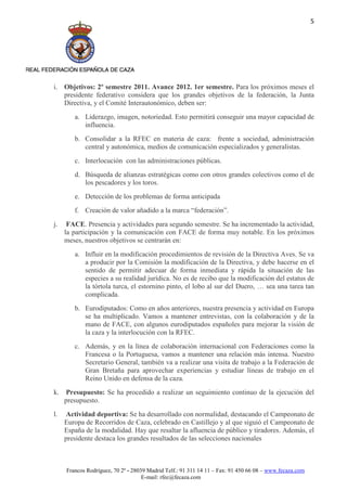 5




i. Objetivos: 2º semestre 2011. Avance 2012. 1er semestre. Para los próximos meses el
   presidente federativo considera que los grandes objetivos de la federación, la Junta
   Directiva, y el Comité Interautonómico, deben ser:
        a. Liderazgo, imagen, notoriedad. Esto permitirá conseguir una mayor capacidad de
           influencia.
        b. Consolidar a la RFEC en materia de caza: frente a sociedad, administración
           central y autonómica, medios de comunicación especializados y generalistas.
        c. Interlocución con las administraciones públicas.
        d. Búsqueda de alianzas estratégicas como con otros grandes colectivos como el de
           los pescadores y los toros.
        e. Detección de los problemas de forma anticipada
        f. Creación de valor añadido a la marca “federación”.
j.    FACE. Presencia y actividades para segundo semestre. Se ha incrementado la actividad,
     la participación y la comunicación con FACE de forma muy notable. En los próximos
     meses, nuestros objetivos se centrarán en:
        a. Influir en la modificación procedimientos de revisión de la Directiva Aves. Se va
           a producir por la Comisión la modificación de la Directiva, y debe hacerse en el
           sentido de permitir adecuar de forma inmediata y rápida la situación de las
           especies a su realidad jurídica. No es de recibo que la modificación del estatus de
           la tórtola turca, el estornino pinto, el lobo al sur del Duero, … sea una tarea tan
           complicada.
        b. Eurodiputados: Como en años anteriores, nuestra presencia y actividad en Europa
           se ha multiplicado. Vamos a mantener entrevistas, con la colaboración y de la
           mano de FACE, con algunos eurodiputados españoles para mejorar la visión de
           la caza y la interlocución con la RFEC.
        c. Además, y en la línea de colaboración internacional con Federaciones como la
           Francesa o la Portuguesa, vamos a mantener una relación más intensa. Nuestro
           Secretario General, también va a realizar una visita de trabajo a la Federación de
           Gran Bretaña para aprovechar experiencias y estudiar líneas de trabajo en el
           Reino Unido en defensa de la caza.
k.    Presupuesto: Se ha procedido a realizar un seguimiento continuo de la ejecución del
     presupuesto.
l.    Actividad deportiva: Se ha desarrollado con normalidad, destacando el Campeonato de
     Europa de Recorridos de Caza, celebrado en Castillejo y al que siguió el Campeonato de
     España de la modalidad. Hay que resaltar la afluencia de público y tiradores. Además, el
     presidente destaca los grandes resultados de las selecciones nacionales



     Francos Rodríguez, 70 2º - 28039 Madrid Telf.: 91 311 14 11 – Fax: 91 450 66 08 – www.fecaza.com
                                    E-mail: rfec@fecaza.com
 