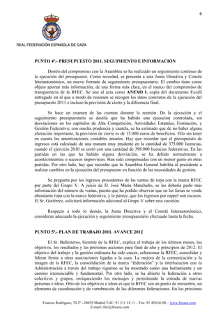 6




PUNTO 4º.- PRESUPUESTO 2011. SEGUIMIENTO E INFORMACIÓN

        Dentro del compromiso con la Asamblea se ha realizado un seguimiento continuo de
la ejecución del presupuesto. Como novedad, se presenta a esta Junta Directiva y Comité
Interautonómico, un nuevo formato de seguimiento presupuestario. El cambio tiene como
objeto aportar más información, de una forma más clara, en el marco del compromiso de
transparencia de la RFEC. Se une al acta como ANEXO I, copia del documento Excell
entregado en el que a modo de resumen se recogen los datos concretos de la ejecución del
presupuesto 2011 e incluso la previsión de cierre y la diferencia final.

        Se hace un examen de las cuentas durante la reunión. De la ejecución y el
seguimiento presupuestario se destila que ha habido una ejecución controlada, sin
desviaciones en los capítulos de Alta Competición, Actividades Estatales, Formación, y
Gestión Federativa; con mucha prudencia y cautela, se ha estimado que de no haber alguna
alteración importante, la previsión de cierre es de 15.000 euros de beneficios. Ello sin tener
en cuenta las amortizaciones contables anuales. Hay que recordar que el presupuesto de
ingresos está calculado de una manera muy prudente en la cantidad de 375.000 licencias,
cuando el ejercicio 2010 se cerró con una cantidad de 398.000 licencias federativas. En las
partidas en las que ha habido alguna desviación, se ha debido normalmente a
acontecimientos o sucesos imprevistos. Han sido compensadas con un menor gasto en otras
partidas. Por otro lado, hay que recordar que la Asamblea General habilita al presidente a
realizar cambios en la ejecución del presupuesto en función de las necesidades de gestión.

        Se pregunta por los ingresos procedentes de las ventas de ropa con la marca RFEC
por parte del Grupo V. A juicio de D. José María Mancheño, se les debería pedir más
información del número de ventas, puesto que ha podido observar que en las ferias se vende
abundante ropa con la marca federativa, y le parece, que los ingresos por rappel son escasos.
El Sr. Gutiérrez, solicitará información adicional al Grupo V sobre esta cuestión.

       Respecto a todo lo demás, la Junta Directiva y el Comité Interautonómico,
consideran adecuado la ejecución y seguimiento presupuestario efectuado hasta la fecha.


PUNTO 5º.- PLAN DE TRABAJO 2011. AVANCE 2012

        El Sr. Ballesteros, Gerente de la RFEC, explica el trabajo de los últimos meses, los
objetivos, los resultados y las próximas acciones para final de año y principios de 2012. El
objetivo del trabajo y la gestión ordinaria ha sido crecer, cohesionar la RFEC, consolidar y
liderar frente a otras asociaciones ligadas a la caza. La mejora de la comunicación y la
imagen de la RFEC, la consolidación de la marca “federación” y la interlocución con la
Administración a través del trabajo riguroso se ha mostrado como una herramienta y un
camino irrenunciable y fundamental. Por otro lado, se ha abierto la federación a otros
colectivos y grupos, enriqueciendo los mensajes y permitiendo la entrada de nuevas
personas e ideas. Otro de los objetivos e ideas es que la RFEC sea un punto de encuentro, un
elemento de coordinación y de vertebración de las diferentes federaciones. En los próximos


    Francos Rodríguez, 70 2º - 28039 Madrid Telf.: 91 311 14 11 – Fax: 91 450 66 08 – www.fecaza.com
                                   E-mail: rfec@fecaza.com
 