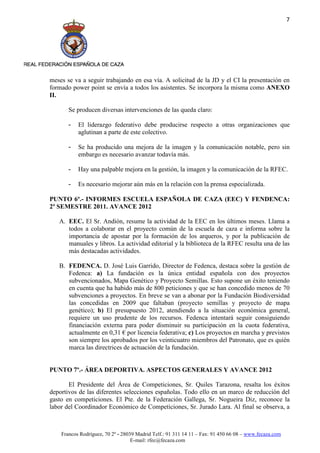 7




meses se va a seguir trabajando en esa vía. A solicitud de la JD y el CI la presentación en
formado power point se envía a todos los asistentes. Se incorpora la misma como ANEXO
II.

       Se producen diversas intervenciones de las queda claro:

       -   El liderazgo federativo debe producirse respecto a otras organizaciones que
           aglutinan a parte de este colectivo.

       -   Se ha producido una mejora de la imagen y la comunicación notable, pero sin
           embargo es necesario avanzar todavía más.

       -   Hay una palpable mejora en la gestión, la imagen y la comunicación de la RFEC.

       -   Es necesario mejorar aún más en la relación con la prensa especializada.

PUNTO 6º.- INFORMES ESCUELA ESPAÑOLA DE CAZA (EEC) Y FENDENCA:
2º SEMESTRE 2011. AVANCE 2012

   A. EEC. El Sr. Andión, resume la actividad de la EEC en los últimos meses. Llama a
      todos a colaborar en el proyecto común de la escuela de caza e informa sobre la
      importancia de apostar por la formación de los arqueros, y por la publicación de
      manuales y libros. La actividad editorial y la biblioteca de la RFEC resulta una de las
      más destacadas actividades.

   B. FEDENCA. D. José Luis Garrido, Director de Fedenca, destaca sobre la gestión de
      Fedenca: a) La fundación es la única entidad española con dos proyectos
      subvencionados, Mapa Genético y Proyecto Semillas. Esto supone un éxito teniendo
      en cuenta que ha habido más de 800 peticiones y que se han concedido menos de 70
      subvenciones a proyectos. En breve se van a abonar por la Fundación Biodiversidad
      las concedidas en 2009 que faltaban (proyecto semillas y proyecto de mapa
      genético); b) El presupuesto 2012, atendiendo a la situación económica general,
      requiere un uso prudente de los recursos. Fedenca intentará seguir consiguiendo
      financiación externa para poder disminuir su participación en la cuota federativa,
      actualmente en 0,31 € por licencia federativa; c) Los proyectos en marcha y previstos
      son siempre los aprobados por los veinticuatro miembros del Patronato, que es quién
      marca las directrices de actuación de la fundación.


PUNTO 7º.- ÁREA DEPORTIVA. ASPECTOS GENERALES Y AVANCE 2012

       El Presidente del Área de Competiciones, Sr. Quiles Tarazona, resalta los éxitos
deportivos de las diferentes selecciones españolas. Todo ello en un marco de reducción del
gasto en competiciones. El Pte. de la Federación Gallega, Sr. Nogueira Diz, reconoce la
labor del Coordinador Económico de Competiciones, Sr. Jurado Lara. Al final se observa, a



    Francos Rodríguez, 70 2º - 28039 Madrid Telf.: 91 311 14 11 – Fax: 91 450 66 08 – www.fecaza.com
                                   E-mail: rfec@fecaza.com
 