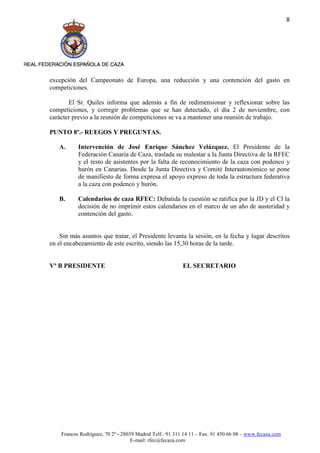 8




excepción del Campeonato de Europa, una reducción y una contención del gasto en
competiciones.

       El Sr. Quiles informa que además a fin de redimensionar y reflexionar sobre las
competiciones, y corregir problemas que se han detectado, el día 2 de noviembre, con
carácter previo a la reunión de competiciones se va a mantener una reunión de trabajo.

PUNTO 8º.- RUEGOS Y PREGUNTAS.

   A.      Intervención de José Enrique Sánchez Velázquez. El Presidente de la
           Federación Canaria de Caza, traslada su malestar a la Junta Directiva de la RFEC
           y el resto de asistentes por la falta de reconocimiento de la caza con podenco y
           hurón en Canarias. Desde la Junta Directiva y Comité Interautonómico se pone
           de manifiesto de forma expresa el apoyo expreso de toda la estructura federativa
           a la caza con podenco y hurón.

   B.      Calendarios de caza RFEC: Debatida la cuestión se ratifica por la JD y el CI la
           decisión de no imprimir estos calendarios en el marco de un año de austeridad y
           contención del gasto.


    Sin más asuntos que tratar, el Presidente levanta la sesión, en la fecha y lugar descritos
en el encabezamiento de este escrito, siendo las 15,30 horas de la tarde.


Vº B PRESIDENTE                                          EL SECRETARIO




    Francos Rodríguez, 70 2º - 28039 Madrid Telf.: 91 311 14 11 – Fax: 91 450 66 08 – www.fecaza.com
                                   E-mail: rfec@fecaza.com
 