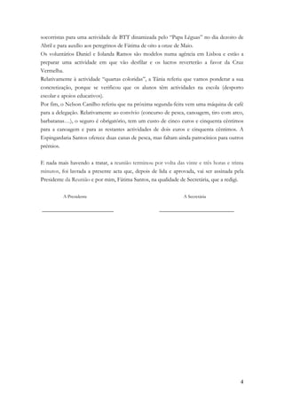 socorristas para uma actividade de BTT dinamizada pelo “Papa Léguas” no dia dezoito de
Abril e para auxílio aos peregrinos de Fátima de oito a onze de Maio.
Os voluntários Daniel e Iolanda Ramos são modelos numa agência em Lisboa e estão a
preparar uma actividade em que vão desfilar e os lucros reverterão a favor da Cruz
Vermelha.
Relativamente à actividade “quartas coloridas”, a Tânia referiu que vamos ponderar a sua
concretização, porque se verificou que os alunos têm actividades na escola (desporto
escolar e apoios educativos).
Por fim, o Nelson Canilho referiu que na próxima segunda-feira vem uma máquina de café
para a delegação. Relativamente ao convívio (concurso de pesca, canoagem, tiro com arco,
barbatanas…), o seguro é obrigatório, tem um custo de cinco euros e cinquenta cêntimos
para a canoagem e para as restantes actividades de dois euros e cinquenta cêntimos. A
Espingardaria Santos oferece duas canas de pesca, mas faltam ainda patrocínios para outros
prémios.

E nada mais havendo a tratar, a reunião terminou por volta das vinte e três horas e trinta
minutos, foi lavrada a presente acta que, depois de lida e aprovada, vai ser assinada pela
Presidente da Reunião e por mim, Fátima Santos, na qualidade de Secretária, que a redigi.

          A Presidente                                         A Secretária

_________________________                           __________________________




                                                                                        4
 