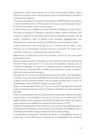 Seguidamente a Tânia Cabral informou que no último fim-de-semana de Maio, o Banco
Alimentar vai realizar-se uma recolha de alimentos junto dos hipermercados e que pediu a
colaboração dos voluntários.
O enfermeiro Alexandre concorreu para o financiamento da EDP Solidária com o projecto
de apoio domiciliário a idosos “CVP mais perto de si”, em que a quantia paga pelo utente é
de acordo com o escalão, ou seja é um serviço justo.
A Tânia informou que a candidatura da Cruz Vermelha da Delegação de Castelo Branco
aos Cursos da Tipologia 2.2. Educação e Formação de Adultos Agente em Geriatria, nível
II Ladoeiro; Operador de Informática, nível II Ladoeiro; Massagista de Estética, nível II
Alcains; Cozinheiro/a, nível II Zebreira foram aprovadas pedagogicamente, mas
infelizmente não tiveram apoio financeiro do POPH, pelo que não se poderão realizar.
A Teresa referiu que a partir desta data os novos voluntários irão ser sujeitos a uma
entrevista, que se vão enquadrar as pessoas consoante o seu perfil e de acordo com a
actividade a realizar com a ajuda de psicólogo/assistente social.
Relativamente às T-shirts da Juventude Cruz Vermelha, o custo é de cinco euros, quem
pediu já pode levantar.
Salientou também que fomos contactados por uma escola da Covilhã para realização da
actividade “Copos quem decide és tu”, mas como esta campanha é nacional serão os
voluntários da delegação, com quem já se estabeleceu contacto, a realizá-la. Essa mesma
escola contactou a voluntária Zélia no sentido de desenvolvermos lá outras actividades e
quem estiver interessado pode participar.
Em Janeiro do ano corrente, foi celebrada uma parceria com a CIJE – Casa da Infância e
Juventude e vamos desenvolver actividades nessa instituição. Estão definidas três acções e
se algum voluntário pretender colaborar com mais alguma será bem-vinda. O serviço de
aconselhamento jurídico também foi alargado às utentes da CIJE.
Tendo em conta que alguns idosos que vivem na zona desta sede alguns dele vêm pedir
auxílio para pequenos consertos, vamos ter “biscates ao domicílio”, que serão assegurados
pelo Paulo.
A Iria esteve hospitalizada e fez uma recolha de donativos para ajuda à Madeira na Unidade
Local de Saúde. O valor da dádiva foi de cerca de 120 euros e já foi enviado para a CVP
Madeira. Também fomos contactados pela Escola Secundária Nuno Álvares que angariou
roupa e alimentos para a Madeira. Esses géneros já foram enviados via CTT.
Também a Escola Secundária Amato Lusitano fez uma recolha de bens alimentares que foi
distribuída por três instituições, sendo uma delas a Cruz Vermelha. Esses alimentos vão ser
distribuídos pelas famílias do Espaço Solidário da CVP na próxima entrega.
A coordenadora de emergência/ socorrismo Iria Moura, na impossibilidade de estar na
reunião, que a Teresa Preta fizesse o levantamento da disponibilidade dos voluntários




                                                                                         3
 