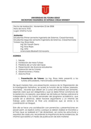 UNIVERSIDAD DEL TOLIMA IDEAD
          MICROFORO INGENIERIA DE SISTEMAS CREAD KENNEDY


Fecha de realización: Noviembre 22 de 2008
Hora de inicio: 9:05
Lugar: Utolima Tunal

Asistentes:
Estudiantes Primer semestre Ingeniería de Sistemas. Cread Kennedy
Estudiantes Segundo semestre Ingeniería de Sistemas. Cread Kennedy
Tutores: Ing. Rosa Melo
        Ing. Elsi Yaneth Sierra
        Ing. Nury Rojas
        Ing. Ortiz
        Licenciada Elisabeth Echavarría

AGENDA

   1.   Saludo
   2.   Instalación de mesa Tutores
   3.   Palabras de un tutor del Cipas
   4.   Presentación de Avances estudiantes
   5.   Valoración de los Tutores
   6.   Observaciones y Varios
   7.   Marcha Final

        1. Presentación de Tutores: La ing. Rosa Melo presentó a los
           tutores articuladores, mencionados anteriormente.

De igual manera hizo una presentación acerca de la Organización de
la Investigación formativa, se aclaró la función de los tutores (asesoría,
monitoria) , recordó que deben ser 2 cursos articuladores por semestre,
dejando claro que son obligatorios y que se debe firmar constancia de
la asistencia y la asesoría, que deben ser dictados en tiempo adicional e
independiente a las tutoría semanales del programa académico, que
puede ser a distancia, debe hacerse seguimiento y un informe de
trabajo para obtener al final una evidencia que se envía a la
coordinación en Ibagué.

Este día se hace una socialización con ponencias y presentaciones en
power point, se explicó como y porque se deben realizar el microforo y
el Foro (que se realizará el 7 de diciembre), así como las estructuras y
requisitos de cada uno, recordando la importancia de las evidencias. Se
informó que existirá un medio de publicación de este material.
 