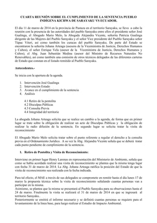 CUARTA REUNIÓN SOBRE EL CUMPLIMIENTO DE LA SENTENCIA PUEBLO
INDÍGENA KICHWA DE SARAYAKU VS ECUADOR.
El día 11 de marzo de 2014 en la provincia de Pastaza en el territorio Sarayaku, se lleva a cabo la
reunión con la presencia de las autoridades del pueblo Sarayaku entre ellos el presidente señor José
Gualinga, el Abogado Mario Melo, la Abogada Alejandra Vicente, señorita Patricia Gualinga
dirigente de las Mujeres del Pueblo Sarayaku y el señor Vice presidente del Pueblo Sarayaku señor
Túpac Viteri, así como también los curacas del pueblo Sarayaku. De parte del Estado se
encontraron la señorita Johana Arteaga (asesora de la Viceministra de Justicia, Derechos Humanos
y Cultos), el señor Enrique Vela (asesor de la Viceministra de Justicia, Derechos Humanos y
Cultos), el Abg. Juan Sebastián Medina (asesor del Ministro de Recursos Naturales No
Renovables), así como también una comisión de otros técnicos delegados de las diferentes carteras
de Estado que constan en el listado remitido al Pueblo Sarayaku.
Antecedentes.-
Se inicia con la apertura de la agenda.
1. Intervención José Gualinga
2. Intervención Estado
3. Avance en el cumplimiento de la sentencia
4. Análisis
4.1 Retiro de la pentolita
4.2 Disculpas Públicas
4.3 Consulta Previa
4.4 Integridad del territorio
La abogada Johana Arteaga solicita que se realice un cambio a la agenda, de forma que en primer
lugar se trate sobre la obligación de realizar un acto de Disculpas Públicas y la obligación de
realizar la radio difusión de la sentencia. En segundo lugar se solicita tratar la visita de
reconocimiento
El Abogado Mario Melo solicita tratar sobre el punto referente a regular el derecho a la consulta
previa en el Ordenamiento Jurídico. A su vez la Abg. Alejandra Vicente señala que se deberá tratar
cada punto pendiente de cumplimiento de la sentencia.
1. Retiro de Pentolita y Visita de Reconocimiento:
Interviene en primer lugar Henry Larenas en representación del Ministerio de Ambiente, señala que
como se había acordado realizar una visita de reconocimiento se plantea que la misma tenga lugar
con fecha 31 de marzo de 2014. La Abg. Johana Arteaga ratifica la posición del Estado de que la
visita de reconocimiento sea realizada con la fecha indicada.
Para tal efecto, el MAE a través de sus delegados se compromete en remitir hasta el día lunes 17 de
marzo la propuesta técnica sobre la visita de reconocimiento señalando cuantas personas van a
participar en la misma.
Asimismo, se plantea que la misma se presentará al Pueblo Sarayaku para su observaciones hasta el
24 de marzo. Finalmente la visita se realizará el 31 de marzo de 2014 en que se ingresará al
territorio Sarayaku..
Posteriormente se emitirá el informe necesario y se definirá cuantas personas se requiere para el
levantamiento de la línea base, para luego realizar el Estudio de Impacto Ambiental.
 