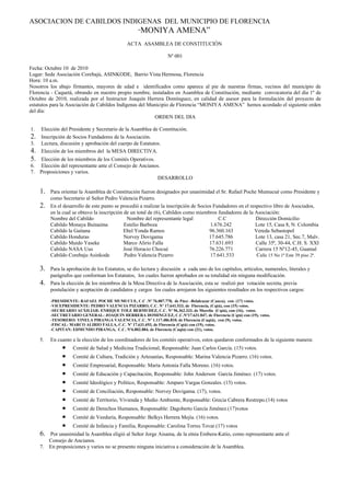 ASOCIACION DE CABILDOS INDIGENAS DEL MUNICIPIO DE FLORENCIA
                                                    “MONIYA            AMENA”
                                               ACTA ASAMBLEA DE CONSTITUCIÓN

                                                                  Nº 001

Fecha: Octubre 10 de 2010
Lugar: Sede Asociación Corebajú, ASINKODE, Barrio Vista Hermosa, Florencia
Hora: 10 a.m.
Nosotros los abajo firmantes, mayores de edad e identificados como aparece al pie de nuestras firmas, vecinos del municipio de
Florencia - Caquetá, obrando en nuestro propio nombre, instalados en Asamblea de Constitución, mediante convocatoria del día 1º de
Octubre de 2010, realizada por el Instructor Joaquín Herrera Domínguez, en calidad de asesor para la formulación del proyecto de
estatutos para la Asociación de Cabildos Indígenas del Municipio de Florencia “MONIYA AMENA” hemos acordado el siguiente orden
del día:
                                                         ORDEN DEL DIA

1.   Elección del Presidente y Secretario de la Asamblea de Constitución.
2.   Inscripción de Socios Fundadores de la Asociación.
3.   Lectura, discusión y aprobación del cuerpo de Estatutos.
4.   Elección de los miembros del la MESA DIRECTIVA.
5.   Elección de los miembros de los Comités Operativos.
6.   Elección del representante ante el Consejo de Ancianos.
7.   Proposiciones y varios.
                                                           DESARROLLO

     1.   Para orientar la Asamblea de Constitución fueron designados por unanimidad el Sr. Rafael Poche Mumucuè como Presidente y
          como Secretario al Señor Pedro Valencia Pizarro.
     2.   En el desarrollo de este punto se procedió a realizar la inscripción de Socios Fundadores en el respectivo libro de Asociados,
          en la cual se obtuvo la inscripción de un total de (6), Cabildos como miembros fundadores de la Asociación:
          Nombre del Cabildo                    Nombre del representante legal             C.C               Dirección Domicilio
          Cabildo Monaya Buinaima             Estelio Barboza                          1.676.242             Lote 15, Casa 8, N. Colombia
          Cabildo la Gaitana                  Ebel Yonda Ramos                         96.360.163           Vereda Sebastopol
          Cabildo Honduras                    Norvey Dovigama                          17.645.786            Lote 13, casa 21, Sec.7, Malv.
          Cabildo Muido Yaseke                Marco Alirio Falla                       17.631.693            Calle 35ª, 30-44, C.H. S. XXI
          Cabildo NASA Uus                    José Horacio Chocué                      76.226.771            Carrera 15 Nº12-45, Guamal
          Cabildo Corebaju Asinkode           Pedro Valencia Pizarro                   17.641.533            Calle 15 No 1ª Este 39 piso 2ª.

     3.   Para la aprobación de los Estatutos, se dio lectura y discusión a cada uno de los capítulos, artículos, numerales, literales y
          parágrafos que conforman los Estatutos, los cuales fueron aprobados en su totalidad sin ninguna modificación.
     4.   Para la elección de los miembros de la Mesa Directiva de la Asociación, esta se realizó por votación secreta, previa
          postulación y aceptación de candidatos y cargos los cuales arrojaron los siguientes resultados en los respectivos cargos:

          -PRESIDENTE: RAFAEL POCHE MUMUCUE, C.C .Nº 76.007.778, de Páez –Belalcazar (Cauca), con (17) votos.
          -VICEPRESIDENTE: PEDRO VALENCIA PIZARRO, C.C. Nº 17.641.533, de Florencia, (Cqtá), con (15) votos.
          -SECREARIO AUXILIAR: ENRIQUE TOLE BERMUDEZ, C.C. Nº 96.362.333, de Morelia (Cqtá), con (16), votos.
          -SECTRETARIO GENERAL: JOAQUIN HERRERA DOMINGUEZ, C.C.Nº17.631.847, de Florencia (Cqtá) con (19), votos.
          -TESORERO: YINELA PIRANGA VALENCIA, C.C. Nº 1.117.486.810, de Florencia (Caqtá), con (9), votos.
          -FISCAL: MARCO ALIRIO FALLA, C.C. Nº 17.631.693, de Florencia (Cqtá) con (19), votos.
          -CAPITAN: EDMUNDO PIRANGA, C.C. Nº6.802.884, de Florencia (Caqtá) con (21), votos.

     5.   En cuanto a la elección de los coordinadores de los comités operativos, estos quedaron conformados de la siguiente manera:
                •   Comité de Salud y Medicina Tradicional, Responsable: Juan Carlos García. (15) votos.
                •   Comité de Cultura, Tradición y Artesanías, Responsable: Marina Valencia Pizarro. (16) votos.
                •   Comité Empresarial, Responsable: María Antonia Falla Moreno. (16) votos.
                •   Comité de Educación y Capacitación, Responsable: John Anderson García Jiménez. (17) votos.
                •   Comité Ideológico y Político, Responsable: Amparo Vargas Gonzales. (15) votos.
                •   Comité de Conciliación, Responsable: Norvey Dovigama. (17), votos.
                •   Comité de Territorio, Vivienda y Medio Ambiente, Responsable: Grecia Cabrera Restrepo.(14) votos
                •   Comité de Derechos Humanos, Responsable: Dagoberto García Jiménez.(17)votos
                •   Comité de Veeduría, Responsable: Belkys Herrera Mejía. (16) votos.
                •   Comité de Infancia y Familia, Responsable: Carolina Torres Tovar.(17) votos
     6.   Por unanimidad la Asamblea eligió al Señor Jorge Aisama, de la etnia Embera-Katio, como representante ante el
          Consejo de Ancianos.
     7.   En proposiciones y varios no se presento ninguna iniciativa a consideración de la Asamblea.
 