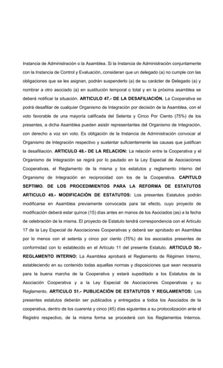 Instancia de Administración o la Asamblea. Si la Instancia de Administración conjuntamente
con la Instancia de Control y Evaluación, consideran que un delegado (a) no cumple con las
obligaciones que se les asignan, podrán suspenderlo (a) de su carácter de Delegado (a) y
nombrar a otro asociado (a) en sustitución temporal o total y en la próxima asamblea se
deberá notificar la situación. ARTICULO 47.- DE LA DESAFILIACIÓN. La Cooperativa se
podrá desafiliar de cualquier Organismo de Integración por decisión de la Asamblea, con el
voto favorable de una mayoría calificada del Setenta y Cinco Por Ciento (75%) de los
presentes, a dicha Asamblea pueden asistir representantes del Organismo de Integración,
con derecho a voz sin voto. Es obligación de la Instancia de Administración convocar al
Organismo de Integración respectivo y sustentar suficientemente las causas que justifican
la desafiliación. ARTICULO 48.- DE LA RELACION: La relación entre la Cooperativa y el
Organismo de Integración se regirá por lo pautado en la Ley Especial de Asociaciones
Cooperativas, el Reglamento de la misma y los estatutos y reglamento interno del
Organismo de Integración en reciprocidad con los de la Cooperativa. CAPITULO
SEPTIMO. DE LOS PROCEDIMIENTOS PARA LA REFORMA DE ESTATUTOS
ARTICULO 49.- MODIFICACIÓN DE ESTATUTOS: Los presentes Estatutos podrán
modificarse en Asamblea previamente convocada para tal efecto, cuyo proyecto de
modificación deberá estar quince (15) días antes en manos de los Asociados (as) a la fecha
de celebración de la misma. El proyecto de Estatuto tendrá correspondencia con el Artículo
17 de la Ley Especial de Asociaciones Cooperativas y deberá ser aprobado en Asamblea
por lo menos con el setenta y cinco por ciento (75%) de los asociados presentes de
conformidad con lo establecido en el Artículo 11 del presente Estatuto. ARTICULO 50.REGLAMENTO INTERNO: La Asamblea aprobará el Reglamento de Régimen Interno,
estableciendo en su contenido todas aquellas normas y disposiciones que sean necesaria
para la buena marcha de la Cooperativa y estará supeditado a los Estatutos de la
Asociación Cooperativa y a la Ley Especial de Asociaciones Cooperativas y su
Reglamento. ARTICULO 51.- PUBLICACIÓN DE ESTATUTOS Y REGLAMENTOS: Los
presentes estatutos deberán ser publicados y entregados a todos los Asociados de la
cooperativa, dentro de los cuarenta y cinco (45) días siguientes a su protocolización ante el
Registro respectivo, de la misma forma se procederá con los Reglamentos Internos.

 