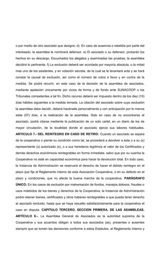 o por medio de otro asociado que designe. d) En caso de ausencia o rebeldía por parte del
interesado, la asamblea le nombrará defensor. e) El asociado o su defensor, probarán los
hechos en su descargo. Escuchados los alegatos y examinadas las pruebas, la asamblea
decidirá lo pertinente. f) La exclusión deberá ser acordada por mayoría absoluta, o la mitad
mas uno de los asistentes, y en votación secreta, de la cual se le levantará acta y se hará
constar la causal de exclusión, así como el número de votos a favor y en contra de la
medida. Se podrá recurrir, en este caso de la decisión de la asamblea de asociados,
mediante apelación únicamente por vicios de forma y de fondo ante SUNACOOP o los
Tribunales competentes a tal fin. Dicho recurso deberá ser impuesto dentro de los diez (10)
días hábiles siguientes a la medida tomada. La citación del asociado sobre cuya exclusión
la asamblea deba decidir, deberá hacérsele personalmente y con anticipación por lo menos
siete (07) días, a la realización de la asamblea. Solo en caso de no encontrarse el
asociado, podrá citarse mediante la publicación de un solo cartel, en un diario de los de
mayor circulación, de la localidad donde el asociado ejerza sus labores habituales.
ARTICULO 7.- DEL REINTEGRO EN CASO DE RETIRO: Cuando un asociado se separa
de la cooperativa o pierde su condición como tal, se procederá a devolver a éste o a su (s)
representante (s) autorizado (s), o a sus herederos legítimos el valor de los Certificados y
demás derechos económicos reintegrables en forma inmediata, salvo que por su cuantía la
Cooperativa no esté en capacidad económica para hacer la devolución total. En todo caso,
la Instancia de Administración se reservará el derecho de hacer el debido reintegro en el
plazo que fije el Reglamento interno de esta Asociación Cooperativa, o en su defecto en el
plazo y condiciones, que no afecte la buena marcha de la cooperativa. PARÁGRAFO
ÚNICO: En los casos de exclusión por malversación de fondos, manejos dolosos, fraudes o
usos indebidos de los bienes y derechos de la Cooperativa, la Instancia de Administración
podrá retener bienes, certificados y otros haberes reintegrables a que pueda tener derecho
el asociado excluido, hasta que se haya resuelto satisfactoriamente para la cooperativa el
caso en disputa. CAPITULO TERCERO. SECCION PRIMERA. DE LAS ASAMBLEAS.
ARTÍCULO 8.-. La Asamblea General de Asociados es la autoridad suprema de la
Cooperativa y sus acuerdos obligan a todos sus asociados (as), presentes o ausentes
siempre que se tomen las decisiones conforme a estos Estatutos, al Reglamento Interno y

 