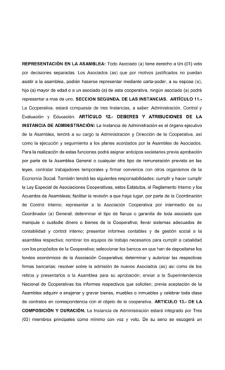 REPRESENTACIÓN EN LA ASAMBLEA: Todo Asociado (a) tiene derecho a Un (01) voto
por decisiones separadas. Los Asociados (as) que por motivos justificados no puedan
asistir a la asamblea, podrán hacerse representar mediante carta-poder, a su esposa (o),
hijo (a) mayor de edad o a un asociado (a) de esta cooperativa, ningún asociado (a) podrá
representar a mas de uno. SECCION SEGUNDA. DE LAS INSTANCIAS. ARTÍCULO 11.La Cooperativa, estará compuesta de tres Instancias, a saber: Administración, Control y
Evaluación y Educación. ARTÍCULO 12.- DEBERES Y ATRIBUCIONES DE LA
INSTANCIA DE ADMINISTRACIÓN: La Instancia de Administración es el órgano ejecutivo
de la Asamblea, tendrá a su cargo la Administración y Dirección de la Cooperativa, así
como la ejecución y seguimiento a los planes acordados por la Asamblea de Asociados.
Para la realización de estas funciones podrá asignar anticipos societarios previa aprobación
por parte de la Asamblea General o cualquier otro tipo de remuneración previsto en las
leyes, contratar trabajadores temporales y firmar convenios con otros organismos de la
Economía Social. También tendrá las siguientes responsabilidades: cumplir y hacer cumplir
la Ley Especial de Asociaciones Cooperativas, estos Estatutos, el Reglamento Interno y los
Acuerdos de Asambleas; facilitar la revisión a que haya lugar, por parte de la Coordinación
de Control Interno; representar a la Asociación Cooperativa por intermedio de su
Coordinador (a) General; determinar el tipo de fianza o garantía de toda asociado que
manipule o custodie dinero o bienes de la Cooperativa; llevar sistemas adecuados de
contabilidad y control interno; presentar informes contables y de gestión social a la
asamblea respectiva; nombrar los equipos de trabajo necesarios para cumplir a cabalidad
con los propósitos de la Cooperativa; seleccionar los bancos en que han de depositarse los
fondos económicos de la Asociación Cooperativa; determinar y autorizar las respectivas
firmas bancarias; resolver sobre la admisión de nuevos Asociados (as) así como de los
retiros y presentarlos a la Asamblea para su aprobación; enviar a la Superintendencia
Nacional de Cooperativas los informes respectivos que soliciten; previa aceptación de la
Asamblea adquirir o enajenar y gravar bienes, muebles o inmuebles y celebrar toda clase
de contratos en correspondencia con el objeto de la cooperativa. ARTICULO 13.- DE LA
COMPOSICIÓN Y DURACIÓN. La Instancia de Administración estará integrado por Tres
(03) miembros principales como mínimo con voz y voto. De su seno se escogerá un

 