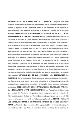 ARTICULO 19.-DE LAS ATRIBUCIONES DEL CONTRALOR. Coadyuvar a las otras
instancias para el mejor desempeño de sus funciones, realizar revisiones periódicas de los
ingresos y egresos de la Cooperativa, asistir a las reuniones de la Instancia de
Administración y crear sistemas de controles y las demás funciones que le asigne la
Asamblea. SECCION CUARTA. DE LA INSTANCIA DE EDUCACIÓN. ARTICULO 20.- DE
SU NOMBRAMIENTO, FUNCIONES Y DURACIÓN. La Instancia de Administración en los
casos que la Asamblea lo omita, nombrará anualmente una Instancia de Educación y
Previsión Social, quienes serán ratificados o removidos por la Asamblea, conformados por
un (01) miembro como mínimo, quien ejercerá el cargo de Coordinador (a) de Educación y
Previsión Social. Su duración será de Tres (03) años en sus funciones pudiendo ser
reelectos por un (01) solo período. Tendrá entre sus principales funciones: Organizar y
desarrollar programas educativos, culturales y deportivos así como de divulgación de las
actividades de la Asociación Cooperativa; elaborar anualmente, un Plan de Trabajo en el
campo educativo y de Previsión Social para su aprobación por la Instancia de
Administración y coadyuvar en la elaboración del Plan Estratégico de la Asociación
Cooperativa; presupuestar sus actividades en base a las realidades económicas de la
Asociación; mantener vínculo con los otros Sectores de la Economía Social, nacional e
internacional; desempeñar cualquier otra actividad que acuerde la Asamblea o la Instancia
Administración. ARTICULO 21.- DE LAS FUNCIONES DEL COORDINADOR DE
EDUCACIÓN. Son atribuciones del Coordinador asistir a las Asambleas de Coordinación y
coordinar conjuntamente planes y programas educativos de la Cooperativa y promover la
convivencia entre los asociados, comunidad y familia, y las demás funciones que le asigne
la asamblea. SECCIÓN QUINTA. DE LOS TRABAJADORES TEMPORALES ARTÍCULO
22.- NOMBRAMIENTO Y TIPO DE REMUNERACIÓN: Los Trabajadores (as) temporales
que contrate la Asociación Cooperativa, serán designados por la Instancia de
Administración bajo un Contrato por Tiempo Determinado que no será mayor de seis (06)
meses en estos casos y se regirá, por la Ley que rige la materia. SECCIÓN SEXTA. DE
LOS LIBROS, REGISTROS Y CONTABILIDAD ARTICULO 23.- DE LOS LIBROS DE
ACTAS: La Asociación Cooperativa llevará los siguientes Libros en forma ordenada y sin
enmendaduras: Libros de Actas de Asamblea; Libros de Actas de la Instancia de

 