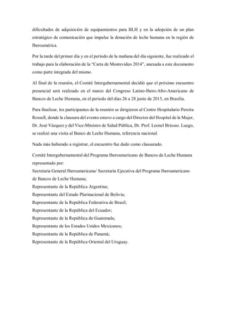 dificultades de adquisición de equipamientos para BLH y en la adopción de un plan 
estratégico de comunicación que impulse la donación de leche humana en la región de 
Iberoamérica. 
Por la tarde del primer día y en el período de la mañana del día siguiente, fue realizado el 
trabajo para la elaboración de la “Carta de Montevideo 2014”, anexada a este documento 
como parte integrada del mismo. 
Al final de la reunión, el Comité Intergubernamental decidió que el próximo encuentro 
presencial será realizado en el marco del Congreso Latino-Ibero-Afro-Americano de 
Bancos de Leche Humana, en el periodo del días 26 a 28 junio de 2015, en Brasilia. 
Para finalizar, los participantes de la reunión se dirigieron al Centro Hospitalario Pereira 
Rossell, donde la clausura del evento estuvo a cargo del Director del Hospital de la Mujer, 
Dr. José Vázquez y del Vice-Ministro de Salud Pública, Dr. Prof. Leonel Briosso. Luego, 
se realizó una visita al Banco de Leche Humana, referencia nacional. 
Nada más habiendo a registrar, el encuentro fue dado como clausurado. 
Comité Intergubernamental del Programa Iberoamericano de Bancos de Leche Humana 
representado por: 
Secretaria General Iberoamericana/ Secretaría Ejecutiva del Programa Iberoamericano 
de Bancos de Leche Humana; 
Representante de la República Argentina; 
Representante del Estado Plurinacional de Bolivia; 
Representante de la República Federativa de Brasil; 
Representante de la República del Ecuador; 
Representante de la República de Guatemala; 
Representante de los Estados Unidos Mexicanos; 
Representante de la República de Panamá; 
Representante de la República Oriental del Uruguay. 
