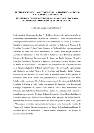 I PRIMER ENCUENTRO “MONTEVIDEO” DE LA RED IBEROAMERICANA 
DE BANCOS DE LECHE HUMANA 
REUNIÓN DEL COMITÉ INTERGUBERNAMENTAL DEL PROGRAMA 
IBEROAMERICANO DE BANCOS DE LECHE HUMANA 
Montevideo, Uruguay, septiembre de 2014 
En la ciudad de Montevideo, los días 1º y 2 del mes de septiembre del corriente año, se 
reunieron los representantes de los países que conforman el Comité Intergubernamental 
del Programa Iberoamericano de Bancos de Leche Humana, los señores y las señoras: 
Guadalupe Manglialavori, representante del Ministerio de Salud de la Nación de la 
República Argentina; Evelyn Cerruto Gutierrez y Elizabeth Cañipa, representantes del 
Ministerio de Salud del Estado Plurinacional de Bolivia; João Aprígio Guerra de 
Almeida, Coordinador de la Red Brasileña de Bancos de Leche Humana y Secretario 
Ejecutivo del Programa Iberoamericano de Bancos de Leche Humana; Alejandro 
Rabuffetti, Coordinador Técnico de la Secretaria Ejecutiva del Programa Iberoamericano 
de Bancos de Leche Humana; Thaisa Santos Lima, representante del Ministerio de Salud 
de la República Federativa de Brasil; Carlos Cisneros y Rocío Caicedo, representantes 
del Ministerio de Salud Pública de la República del Ecuador; Pablo Pacheco, 
representante del Ministerio de Salud Pública y Asistencia Social de la República de 
Guatemala; Erika Paola García Flores, representante de la Secretaría de Salud de los 
Estados Unidos Mexicanos; Max R. Ramírez, representante del Ministerio de Salud de la 
República de Panamá y Esther Toala, representante del Banco de Leche Humana del 
Complejo Hospitalario Dr. Arnulfo Arias Madrid; Mara Castro, representante del 
Ministerio de Salud Pública de la República Oriental del Uruguay; Lilian Carroscia y 
Laura Fazio, representantes del Banco de Leche Humana del Centro Hospitalario Pereira 
Rossell de Montevideo; María Alejandra Texeira, Silvia Mogueiza y Carolina Foucault, 
representantes del Banco de Leche Humana del Hospital Regional de Salto; Stella Zapata 
y Alexandra de los Santos, representantes del Banco de Leche Humana del Hospital de 
Tacuarembó; Adriana Sanchez, representante del Centro de Recolección del Banco de 
Previsión Social en Montevideo y Analía Obarni, representante del Centro de 
Recolección de Paysandú. 
 