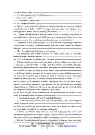 Rua Dr. António Mendes, 6290-321 Gouveia
Telef./Fax: 238 493380 ** Telem. 968515477 ** Email: jfsjuliao@sapo.pt
2
------ Nada houve a referir. -------------------------------------------------------------------------------------------
------ 1.3 – Respostas do Senhor Presidente da Junta; -------------------------------------------------------
------ Nada houve a referir. -------------------------------------------------------------------------------------------
------ II – Período de “Ordem do Dia”-------------------------------------------------------------------------------
----- 2.1 – Revisão Orçamental; -------------------------------------------------------------------------------------
----- Quanto á revisão orçamental, notou-se uma alteração na receita que proveio do protocolo
estabelecido entre a Junta e o IEFP, no aluguer das suas salas, o que obrigou a uma
distribuição dessa mesma verba por diversas outras rubricas. ---------------------------------------------
----- O Senhor José Manuel Inácio, quis ainda saber, porquê é a Junta teve de colaborar na
intervenção feita no edifício do antigo SLAT, tendo sido esclarecido que desde o início das
noites da Avenida se tinha acordado que a colaboração seria a pintura do edifício. -----------------
----- O Orçamento foi então posto á votação, sendo aprovado com duas abstenções do Senhor
Costa Simões e do Senhor José Manuel Inácio e com votos a favor do resto dos membros
presentes. ----------------------------------------------------------------------------------------------------------------
----- 2.2 – Informação da actividade da Junta de Freguesia; ------------------------------------------------
----- Foi apresentado pelo Senhor Presidente da Junta e por escrito as actividades
desenvolvidas pela Junta de Freguesia. -------------------------------------------------------------------------
----- 2.3 – Outros assuntos de interesse para a Freguesia; --------------------------------------------------
----- O Senhor José Manuel Inácio, voltou a perguntar se a intervenção do caminho de Formil,
se fez porque já estava previsto ou se foi pelo facto de a Junta ter sido alertada várias vezes
pela oposição, referindo ainda que a intervenção tinha melhorado consideravelmente o mesmo,
mas que ainda não estava terminada, e procurou saber a razão. -----------------------------------------
------ O Senhor Presidente respondeu que através de um reforço orçamental foi possível fazer a
dita intervenção. Concluindo que foi decisão da Junta de Freguesia terminar a intervenção
nesse local, em virtude do resto do caminho, não estar assim em tão mau estado. -----------------
----- Continuando a sua intervenção o Senhor José Manuel Inácio, procurou saber se está
prevista a construção de passeios ou zonas pedonais, para a zona onde está a ser construída
a Escola Básica e a Fábrica, pois irá ser uma zona de futuro com grande movimento, tendo
sido reforçada a mesma necessidade pelo Senhor Costa Simões. ---------------------------------------
----- Foi então dito pelo Senhor Presidente que na Assembleia Municipal se referiu a dois
pontos de desagrado perante a Freguesia, nomeadamente: -----------------------------------------------
----- 1 – Construção dos blocos no final da Avenida Botto Machado. -------------------------------------
----- 2 – A falta de Zonas pedonais, onde está a ser construído o LIDL, Escola Integrada,
Fábrica, e Centro de Saúde. -----------------------------------------------------------------------------------------
----- Onde foi informado que acerca deste ultimo ponto que a estrada de paços iria ser
intervencionada e como tal teria em conta essa preocupação. --------------------------------------------
----- O Senhor José Manuel Inácio continuou a sua intervenção procurando saber e com
alguma preocupação saber em relação ao regadio e águas e fluviais, segue uma intervenção
segura, para que no futuro não surjam surpresas desagradáveis. ----------------------------------------
----- O Senhor Presidente disse que houve uma intervenção de fundo e que a obra estava a ser
 