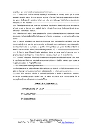 Rua Dr. António Mendes, 6290-321 Gouveia
Telef./Fax: 238 493380 ** Telem. 968515477 ** Email: jfsjuliao@sapo.pt
3
seguida, e que seria testado antes das obras terminarem. --------------------------------------------------
------ O Senhor José Manuel Inácio e em relação ao caminho de Jancão, referiu que as obras
estavam paradas acerca de uma semana, ao qual o Senhor Presidente respondeu que até ao
dia quinze de Dezembro as obras teriam que estar terminadas, por isso teríamos que confiar
na conclusão das mesmas. ------------------------------------------------------------------------------------------
------ Salientou-se ainda que uma das tampas de escoamento estava dentro de propriedade
privada e que se deveria ter o cuidado de ter retirada. Informou a Junta que já está a par
situação e a tratar de a resolver. -----------------------------------------------------------------------------------
------ Para finalizar o Senhor José Manuel Inácio, questionou se a quando do projecto das obras
dos blocos na Avenida Botto Machado a Junta tinha sido consultada e se pronunciou a favor ou
contra. ---------------------------------------------------------------------------------------------------------------------
------ O Senhor Presidente da Junta informou que tinha tido esse conhecimento, mas foi
comunicado á Junta que iria ser construído, tendo desde logo manifestado o seu desagrado,
solicitou informação ao Município, ao qual lhe foi respondido que apesar de não ser bonito e
estético, se encontrava dentro das normas exigidas pelo P.G.U. -----------------------------------------
------ O Senhor José Manuel Inácio, solicitou á Junta se seria possível negocial com o
proprietário para poder parar a obra e alterar o projecto para um tipo de obra diferente. -----------
------ O Senhor Presidente informou que tal situação ultrapassa as competências da Junta, mas
já manifestou ao Município e voltará sempre que solicitado a fazê-lo, mas em todo o caso a
responsabilidade é do Próprio Município. ------------------------------------------------------------------------
----- III – Período de Intervenção do Público---------------------------------------------------------------------
----- Relativamente ao ponto três da ordem de trabalhos, nada há a referir por não se encontrar
público algum presente, apesar de terem sido colocados os editais, atempadamente. -------------
----- Nada mais havendo a tratar, a Senhora Presidente da Mesa da Assembleia declarou
encerrada a reunião da qual, para constar, se lavrou a presente acta, que depois de lida e
aprovada será assinada pelos membros da Mesa. ------------------------------------------------------------
A MESA DA ASSEMBLEIA
A PRESIDENTE DA MESA _________________________
1.º SECRETÁRIO __________________________________
2.º SECRETÁRIO __________________________________
 