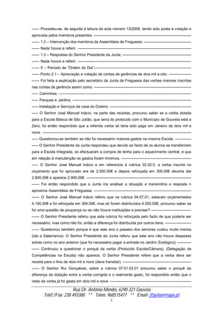 Rua Dr. António Mendes, 6290-321 Gouveia
Telef./Fax: 238 493380 ** Telem. 968515477 ** Email: jfsjuliao@sapo.pt
2
------ Procedeu-se, de seguida á leitura da acta número 13/2008, tendo sido posta á votação e
aprovada pelos membros presentes. ------------------------------------------------------------------------------
------ 1.2 – Intervenção dos membros da Assembleia de Freguesia; --------------------------------------
------ Nada houve a referir. -------------------------------------------------------------------------------------------
------ 1.3 – Respostas do Senhor Presidente da Junta; -------------------------------------------------------
------ Nada houve a referir. -------------------------------------------------------------------------------------------
------ II – Período de “Ordem do Dia”------------------------------------------------------------------------------
------ Ponto 2.1 – Apreciação e votação de contas de gerências de dois mil e oito; ------------------
------ Foi feita a explicação pelo secretário da Junta de Freguesia das verbas maiores inscritas
nas contas de gerência assim como: ------------------------------------------------------------------------------
----- Caminhos; ----------------------------------------------------------------------------------------------------------
----- Parques e Jardins; -----------------------------------------------------------------------------------------------
----- Instalação e Serviços da casa do Outeiro. -----------------------------------------------------------------
----- O Senhor José Manuel Inácio, na parte das receitas, procurou saber se a verba dotada
para a Escola Básica de São Julião, que seria do protocolo com o Município de Gouveia está a
Zero, foi então respondido que a referida verba só teria sido paga em Janeiro de dois mil e
nove. -----------------------------------------------------------------------------------------------------------------------
----- Questionou-se também se não foi necessário maiores gastos na mesma Escola. -------------
----- O Senhor Presidente da Junta respondeu que devido ao facto de os alunos se transferirem
para a Escola Integrada, só efectuaram a compra de lenha para o aquecimento central, e que
em relação á manutenção os gastos foram mínimos. --------------------------------------------------------
----- O Senhor José Manuel Inácio e em referencia á rubrica 02.02.0, a verba inscrita no
orçamento que foi aprovado era de 2.500.00€ e depois reforçada em 300,00€ deveria dar
2.800,00€ e aparece 2.900,00€. ------------------------------------------------------------------------------------
------ Foi então respondido que a Junta iria analisar a situação e transmitiria a resposta n
aproxima Assembleia de Freguesia. ------------------------------------------------------------------------------
------ O Senhor José Manuel Inácio referiu que na rubrica 04.07.01, estavam orçamentados
4.100,00€ e foi reforçada em 364,00€, mas só foram distribuídos 4.050,00€, procurou saber se
foi uma questão de poupança ou se não houve instituições a precisar? --------------------------------
------ O Senhor Presidente referiu que esta rubrica foi reforçada pelo facto de que poderia ser
necessário, mas como não foi, então a diferença foi distribuída por outros itens. ---------------------
------ Questionou também porque é que este ano o passeio dos seniores custou muito menos
(ida a Salamanca). O Senhor Presidente da Junta referiu que este ano não houve despesas
extras como no ano anterior (que foi necessário pagar a entrada no Jardim Zoológico). -----------
------ Continuou a questionar o porquê da verba (Protocolo Escola/Câmara), (Delegação de
Competências na Escola) não aparece. O Senhor Presidente refere que a verba deve ser
receita para o Ano de dois mil e nove (deve transitar). -------------------------------------------------------
------ O Senhor Rui Gonçalves, sobre a rubrica 07.01.03.01 procurou saber o porquê da
diferença da dotação entre a verba corrigida e o realmente gasto, foi respondido então que o
resto da verba já foi gasta em dois mil e nove. -----------------------------------------------------------------
 