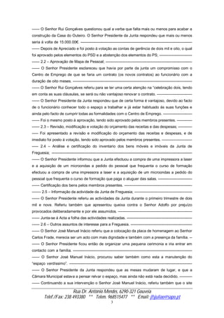 Rua Dr. António Mendes, 6290-321 Gouveia
Telef./Fax: 238 493380 ** Telem. 968515477 ** Email: jfsjuliao@sapo.pt
3
------ O Senhor Rui Gonçalves questionou qual a verba que falta mais ou menos para acabar a
construção da Casa do Outeiro. O Senhor Presidente da Junta respondeu que mais ou menos
seria á volta de 15.000.00€. -----------------------------------------------------------------------------------------
------ Depois de Apreciado e foi posto á votação as contas de gerência de dois mil e oito, o qual
foi aprovado pelos elementos do PSD e a abstenção dos elementos do PS; --------------------------
------ 2.2 – Aprovação de Mapa de Pessoal; ---------------------------------------------------------------------
------ O Senhor Presidente esclareceu que havia por parte da junta um compromisso com o
Centro de Emprego de que se faria um contrato (os novos contratos) ao funcionário com a
duração de oito meses. -----------------------------------------------------------------------------------------------
------ O Senhor Rui Gonçalves referiu para se ter uma certa atenção na “celebração dois, tendo
em conta as suas cláusulas, se será ou não vantajoso renovar o contrato. ----------------------------
------ O Senhor Presidente da Junta respondeu que de certa forma é vantajoso, devido ao facto
de o funcionário conhecer todo o espaço a trabalhar e já estar habituado ás suas funções e
ainda pelo facto de cumprir todas as formalidades com o Centro de Emprego. -----------------------
------ Foi o mesmo posto á aprovação, tendo sido aprovado pelos membros presentes. ------------
------ 2.3 – Revisão, modificação e votação do orçamento das receitas e das despesas; -----------
----- Foi apresentado a revisão e modificação do orçamento das receitas e despesas, e de
imediato foi posto á votação, tendo sido aprovado pelos membros presentes. ------------------------
----- 2.4 – Análise e certificação do inventario dos bens móveis e imóveis da Junta de
Freguesia; ----------------------------------------------------------------------------------------------------------------
------ O Senhor Presidente informou que a Junta efectuou a compra de uma impressora a laser
e a aquisição de um microondas a pedido do pessoal que frequenta o curso de formação
efectuou a compra de uma impressora a laser e a aquisição de um microondas a pedido do
pessoal que frequenta o curso de formação que paga o aluguer das salas. ---------------------------
------ Certificação dos bens pelos membros presentes. ------------------------------------------------------
------- 2.5 – Informação da actividade da Junta de Freguesia; ----------------------------------------------
------ O Senhor Presidente referiu as actividades da Junta durante o primeiro trimestre de dois
mil e nove. Referiu também que apresentou queixa contra o Senhor Adolfo por prejuízo
provocados deliberadamente e por ele assumidos. -----------------------------------------------------------
------ Junta-se á Acta a folha das actividades realizadas. ----------------------------------------------------
------ 2.6 – Outros assuntos de interesse para a Freguesia. -------------------------------------------------
------ O Senhor José Manuel Inácio referiu que a colocação da placa de homenagem ao Senhor
Carlos Frade, merecia ser um acto com mais dignidade e também com a presença da família. --
------ O Senhor Presidente ficou então de organizar uma pequena cerimonia e iria entrar em
contacto com a família. -----------------------------------------------------------------------------------------------
------ O Senhor José Manuel Inácio, procurou saber também como esta a manutenção do
“espaço verdíssimo”. --------------------------------------------------------------------------------------------------
------ O Senhor Presidente da Junta respondeu que as mesas mudaram de lugar, e que a
Câmara Municipal estava a pensar relvar o espaço, mas ainda não está nada decidido. ----------
------ Continuando a sua intervenção o Senhor José Manuel Inácio, referiu também que o site
 
