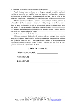 Rua Dr. António Mendes, 6290-321 Gouveia
Telef./Fax: 238 493380 ** Telem. 968515477 ** Email: jfsjuliao@sapo.pt
4
da Junta ainda se encontram ausentes as actas das Assembleias. --------------------------------------
------- Referiu ainda que devem continuar a ter em atenção a colocação de editais a referir o dia
e a hora da Assembleia para o público poder estar presente e participar, sobre a bandeira
nacional, que se encontra no mastro, deveria ser para dar dignidade á sede da Junta, por isso
daria como sugestão que a mesma fosse colocada na frontaria da Sede. ------------------------------
------ O Senhor Costa Simões, informou a Junta que o grupo de antigos jogadores de futebol de
salão do Bairro do Farvão se propôs a realizar um convívio, mas que provavelmente seria no
Curral do Negro em virtude de no nicho de Santo António, se encontrar ao abandono, sendo
este também um local de passagem, merecia pelo menos uma limpeza. -------------------------------
------ O Senhor Presidente da Junta Respondeu que irá verificar a situação e fazer os possíveis
para se dar uma limpeza ao lugar em questão. ----------------------------------------------------------------
------ III – Período de intervenção do Público --------------------------------------------------------------------
------ Relativamente ao ponto três da ordem de trabalhos, nada há a referir por não se encontrar
público algum presente, apesar de terem sido colocados os editais, atempadamente. -------------
----- Nada mais havendo a tratar, a Senhora Presidente da Mesa da Assembleia declarou
encerrada a reunião da qual, para constar, se lavrou a presente acta, que depois de lida e
aprovada será assinada pelos membros da Mesa. ------------------------------------------------------------
A MESA DA ASSEMBLEIA
A PRESIDENTE DA MESA _________________________
1.º SECRETÁRIO __________________________________
2.º SECRETÁRIO __________________________________
 