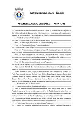 ASSEMBLEIA-GERAL ORDINÁRIA --- ACTA N.º 16
----- Aos trinta dias do mês de Setembro de dois mil e nove, na sede da Junta de Freguesia de
São Julião, na Cidade de Gouveia, pelas vinte horas, reuniu a Assembleia de Freguesia, com o
objectivo de dar cumprimento á seguinte ordem de trabalhos: ---------------------------------------------
----- I – Período de “Antes da Ordem do Dia”--------------------------------------------------------------------
----- Ponto 1.1 – Leitura/Aprovação da Acta da sessão anterior; -------------------------------------------
----- Ponto 1.2 – Intervenção dos membros da Assembleia de Freguesia; ------------------------------
----- Ponto 1.3 – Respostas do Senhor Presidente da Junta; -----------------------------------------------
----- II – Período de “Ordem do Dia” -------------------------------------------------------------------------------
----- Ponto 2.1 – Análise e votação da terceira revisão e Modificação ao Orçamento das receitas
e das despesas; --------------------------------------------------------------------------------------------------------
----- Ponto 2.2 – Aprovação da Minuta para autorizar o Presidente da Junta a assinar protocolos
com o Município no âmbito da manutenção/conversão da Escola Básica São Julião; ---------------
----- Ponto 2.3 – Informação da actividade da Junta de Freguesia; ---------------------------------------
----- Ponto 2.4 - Outros assuntos de interesse para a Freguesia; -----------------------------------------
----- III – Período de Intervenção do Público---------------------------------------------------------------------
----- Procedeu-se á chamada dos membros da Assembleia, tendo-se verificado as seguintes
presenças: ----------------------------------------------------------------------------------------------------------------
----- Senhor Rui Manuel Jesus Gonçalves; Senhor António José Costa Simões; Senhora Ana
Paula Alves Morgado Mendes; Senhora Paula Cristina Diogo Augusto Marques; Senhor José
Guilherme Rodrigues Pimenta; Senhor José Manuel Lopes Inácio; Senhor Alfredo Marques
Garcia e Senhor Pedro Alexandre Lameiras Fonseca. Tendo-se verificado a ausência da
Senhora Sandra Marisa Viegas Amaral, a qual justificou a sua falta. ------------------------------------
----- I – Período de “Antes da Ordem do Dia”-------------------------------------------------------------------
----- 1.1 – Leitura/Aprovação da Acta da sessão anterior; ---------------------------------------------------
----- Antes da leitura a Senhora Presidente da Mesa em nome pessoal e em nome do Senhor
Presidente da Junta dar os parabéns aos membros do Partido Socialista pela vitória nas
últimas eleições e ainda apesar de ter sido proposto pelos membros do Partido Socialista pela
vitoria, a homenagem ao Senhor Carlos Frade que foi aprovada por unanimidade. -----------------
----- Procedeu-se, de seguida á leitura da acta número 15/2009, tendo sido posta á votação e
aprovada pelos membros e com a abstenção do Senhor Costa Simões. -------------------------------
----- 1.2 – Intervenção dos membros da Assembleia de Freguesia; ---------------------------------------
----- O Senhor Rui Gonçalves agradeceu as palavras da Senhora Presidente da Mesa da
Junta de Freguesia de Gouveia – São Julião
 