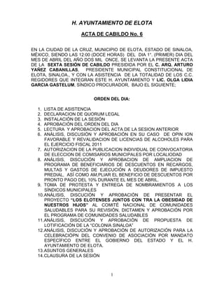 H. AYUNTAMIENTO DE ELOTA
                    ACTA DE CABILDO No. 6


EN LA CIUDAD DE LA CRUZ, MUNICIPIO DE ELOTA, ESTADO DE SINALOA,
MÉXICO, SIENDO LAS 12:00 (DOCE HORAS) DEL DIA 1°. (PRIMER) DIA DEL
MES DE ABRIL DEL AÑO DOS MIL ONCE, SE LEVANTA LA PRESENTE ACTA
DE LA SEXTA SESIÓN DE CABILDO PRESIDIDA POR EL C. ARQ. ARTURO
YAÑEZ CABANILLAS,     PRESIDENTE MUNICIPAL CONSTITUCIONAL DE
ELOTA, SINALOA., Y CON LA ASISTENCIA DE LA TOTALIDAD DE LOS C.C.
REGIDORES QUE INTEGRAN ESTE H. AYUNTAMIENTO Y LIC. OLGA LIDIA
GARCIA GASTELUM, SÍNDICO PROCURADOR, BAJO EL SIGUIENTE;


                         ORDEN DEL DIA:

  1.  LISTA DE ASISTENCIA
  2.  DECLARACION DE QUORUM LEGAL
  3.  INSTALACIÓN DE LA SESIÓN
  4.  APROBACIÓN DEL ORDEN DEL DIA
  5.  LECTURA Y APROBACION DEL ACTA DE LA SESION ANTERIOR
  6.  ANÁLISIS, DISCUSIÓN Y APROBACIÓN EN SU CASO DE OPIN ION
      FAVORABLE Y REVALIDACION DE LICENCIAS DE ALCOHOLES PARA
      EL EJERCICIO FISCAL 2011
  7. AUTORIZACION DE LA PUBLICACION INDIVIDUAL DE CONVOCATORIA
      DE ELECCION DE COMISARIOS MUNICIPALES POR LOCALIODAD
  8. ANÁLISIS, DISCUCIÓN Y APROBACION DE AMPLIACION DE
      PROGRAMA DE BENEFICIARIOS DE DESCUENTOS EN RECARGOS,
      MULTAS Y GASTOS DE EJECUCIÓN A DEUDORES DE IMPUESTO
      PREDIAL, ASÍ COMO AM,PLIAR EL BENEFICIO DE DESCUENTOS POR
      PRONTO PAGO DEL 10% DURANTE EL MES DE ABRIL.
  9. TOMA DE PROTESTA Y ENTREGA DE NOMBRAMIENTOS A LOS
      SÍNDICOS MUNICIPALES
  10. ANÁLISIS, DISCUCIÓN Y APROBACIÓN DE PRESENTAR EL
      PROYECTO “LOS ELOTENSES JUNTOS CON TRA LA OBESIDAD DE
      NUESTROS HIJOS” AL COMITÉ NACIONAL DE COMUNIDADES
      SALUDABLES PARA SU REVISIÓN, DICTAMEN Y APROBACIÓN POR
      EL PROGRAMA DE COMUNIDADES SALUDABLES
  11. ANÁLISIS, DISCUCIÓN Y APROBACIÓN DE PROPUESTA DE
      LOTIFICACIÓN DE LA “COLONIA SINALOA”
  12. ANÁLISIS, DISCUCIÓN Y APROBACIÓN DE AUTORIZACIÓN PARA LA
      CELEBRACIÓPN DEL CONVENIO DE ASOCIACIÓN POR MANDATO
      ESPECÍFICO ENTRE EL GOBIERNO DEL ESTADO Y EL H.
      AYUNTAMIENTO DE ELOTA.
  13. ASUNTOS GENERALES
  14. CLAUSURA DE LA SESIÓN



                                1
 