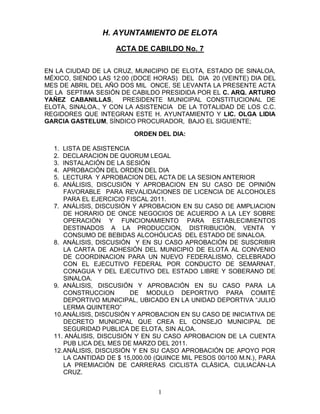H. AYUNTAMIENTO DE ELOTA
                    ACTA DE CABILDO No. 7


EN LA CIUDAD DE LA CRUZ, MUNICIPIO DE ELOTA, ESTADO DE SINALOA,
MÉXICO, SIENDO LAS 12:00 (DOCE HORAS) DEL DIA 20 (VEINTE) DIA DEL
MES DE ABRIL DEL AÑO DOS MIL ONCE, SE LEVANTA LA PRESENTE ACTA
DE LA SEPTIMA SESIÓN DE CABILDO PRESIDIDA POR EL C. ARQ. ARTURO
YAÑEZ CABANILLAS,     PRESIDENTE MUNICIPAL CONSTITUCIONAL DE
ELOTA, SINALOA., Y CON LA ASISTENCIA DE LA TOTALIDAD DE LOS C.C.
REGIDORES QUE INTEGRAN ESTE H. AYUNTAMIENTO Y LIC. OLGA LIDIA
GARCIA GASTELUM, SÍNDICO PROCURADOR, BAJO EL SIGUIENTE;

                          ORDEN DEL DIA:

  1.  LISTA DE ASISTENCIA
  2.  DECLARACION DE QUORUM LEGAL
  3.  INSTALACIÓN DE LA SESIÓN
  4.  APROBACIÓN DEL ORDEN DEL DIA
  5.  LECTURA Y APROBACION DEL ACTA DE LA SESION ANTERIOR
  6.  ANÁLISIS, DISCUSIÓN Y APROBACION EN SU CASO DE OPINIÓN
      FAVORABLE PARA REVALIDACIONES DE LICENCIA DE ALCOHOLES
      PARA EL EJERCICIO FISCAL 2011.
  7. ANÁLISIS, DISCUSIÓN Y APROBACION EN SU CASO DE AMPLIACION
      DE HORARIO DE ONCE NEGOCIOS DE ACUERDO A LA LEY SOBRE
      OPERACIÓN Y FUNCIONAMIENTO PARA ESTABLECIMIENTOS
      DESTINADOS A LA PRODUCCION, DISTRIBUCIÓN, VENTA Y
      CONSUMO DE BEBIDAS ALCOHÓLICAS DEL ESTADO DE SINALOA.
  8. ANÁLISIS, DISCUSIÓN Y EN SU CASO APROBACIÓN DE SUSCRIBIR
      LA CARTA DE ADHESIÓN DEL MUNICIPIO DE ELOTA AL CONVENIO
      DE COORDINACION PARA UN NUEVO FEDERALISMO, CELEBRADO
      CON EL EJECUTIVO FEDERAL POR CONDUCTO DE SEMARNAT,
      CONAGUA Y DEL EJECUTIVO DEL ESTADO LIBRE Y SOBERANO DE
      SINALOA.
  9. ANÁLISIS, DISCUSIÓN Y APROBACIÓN EN SU CASO PARA LA
      CONSTRUCCION        DE MODULO DEPORTIVO PARA COMITÉ
      DEPORTIVO MUNICIPAL, UBICADO EN LA UNIDAD DEPORTIVA “JULIO
      LERMA QUINTERO”
  10. ANÁLISIS, DISCUSIÓN Y APROBACION EN SU CASO DE INICIATIVA DE
      DECRETO MUNICIPAL QUE CREA EL CONSEJO MUNICIPAL DE
      SEGURIDAD PUBLICA DE ELOTA, SIN ALOA.
  11. ANÁLISIS, DISCUSIÓN Y EN SU CASO APROBACION DE LA CUENTA
      PUB LICA DEL MES DE MARZO DEL 2011.
  12. ANÁLISIS, DISCUSIÓN Y EN SU CASO APROBACIÓN DE APOYO POR
      LA CANTIDAD DE $ 15,000.00 (QUINCE MIL PESOS 00/100 M.N.), PARA
      LA PREMIACIÓN DE CARRERAS CICLISTA CLÁSICA, CULIACÁN-LA
      CRUZ.


                                 1
 