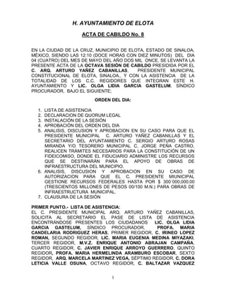 H. AYUNTAMIENTO DE ELOTA
                   ACTA DE CABILDO No. 8


EN LA CIUDAD DE LA CRUZ, MUNICIPIO DE ELOTA, ESTADO DE SINALOA,
MÉXICO, SIENDO LAS 12:10 (DOCE HORAS CON DIEZ MINUTOS) DEL DIA
04 (CUATRO) DEL MES DE MAYO DEL AÑO DOS MIL ONCE, SE LEVANTA LA
PRESENTE ACTA DE LA OCTAVA SESIÓN DE CABILDO PRESIDIDA POR EL
C. ARQ. ARTURO YAÑEZ CABANILLAS,         PRESIDENTE MUNICIPAL
CONSTITUCIONAL DE ELOTA, SINALOA., Y CON LA ASISTENCIA DE LA
TOTALIDAD DE LOS C.C. REGIDORES QUE INTEGRAN ESTE H.
AYUNTAMIENTO Y LIC. OLGA LIDIA GARCIA GASTELUM, SÍNDICO
PROCURADOR, BAJO EL SIGUIENTE;

                        ORDEN DEL DIA:

  1. LISTA DE ASISTENCIA
  2. DECLARACION DE QUORUM LEGAL
  3. INSTALACIÓN DE LA SESIÓN
  4. APROBACIÓN DEL ORDEN DEL DIA
  5. ANALISIS, DISCUSION Y APROBACION EN SU CASO PARA QUE EL
     PRESIDENTE MUNICIPAL C. ARTURO YAÑEZ CABANILLAS Y EL
     SECRETARIO DEL AYUNTAMIENTO C. SERGIO ARTURO ROSAS
     MIRANDA Y/O TESORERO MUNICIPAL C. JORGE PEÑA CASTRO,
     REALICEN TRÁMITES NECESARIOS PARA LA CONSTITUCIÓN DE UN
     FIDEICOMISO, DONDE EL FIDUCIARIO ADMINISTRE LOS RECURSOS
     QUE SE DESTINARÁN PARA EL APOYO DE OBRAS DE
     INFRAESTRUCTURA DEL MUNICIPIO.
  6. ANALISIS, DISCUSION Y APROBACION EN SU CASO DE
     AUTORIZACION PARA QUE EL C. PRESIDENTE MIUNICIPAL
     GESTIONE RECURSOS FEDERALES HASTA POR $ 300´000,000.00
     (TRESCIENTOS MILLONES DE PESOS 00/100 M.N.) PARA OBRAS DE
     INFRAESTRUCTURA MUNICIPAL.
  7. CLAUSURA DE LA SESIÓN

PRIMER PUNTO.- LISTA DE ASISTENCIA:
EL C. PRESIDENTE MUNICIPAL ARQ. ARTURO YAÑEZ CABANILLAS,
SOLICITA AL SECRETARIO EL PASE DE LISTA DE ASISTENCIA
ENCONTRÁNDOSE PRESENTES LOS CIUDADANOS        LIC. OLGA LIDIA
GARCIA GASTELUM, SÍNDICO PROCURADOR,           PROFA. MARIA
CANDELARIA RODRIGUEZ HERAS, PRIMER REGIDOR, C. IRINEO LOPEZ
ROMAN, SEGUNDO REGIDOR, LIC. MARIA EUGENIA MEDINA MIYAZAKI,
TERCER REGIDOR, M.V.Z. ENRIQUE ANTONIO ABRAJAN CAMPAÑA,
CUARTO REGIDOR, C. JAVIER ENRIQUE ARROYO GUERRERO, QUINTO
REGIDOR, PROFA. MARIA HERMELINDA ARAMBURO ESCOBAR, SEXTO
REGIDOR, ARQ. MARCELA MARTINEZ VEGA, SÉPTIMO REGIDOR, C. DORA
LETICIA VALLE OSUNA, OCTAVO REGIDOR, C. BALTAZAR VAZQUEZ


                               1
 