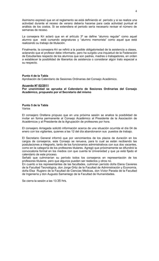 4

Asimismo expresó que en el reglamento se está definiendo el período y si se realiza una
actividad durante el receso de verano debería hacerse para cada actividad puntual el
análisis de los costos. Si se extendiera el periodo sería necesario revisar el número de
semanas de receso.

La consejera Kri aclaró que en el artículo 3º se define “alumno regular” como aquel
alumno que está cursando asignaturas y “alumno memorista” como aquel que está
realizando su trabajo de titulación.

Finalmente, la consejera Kri se refirió a la posible obligatoriedad de la asistencia a clases,
aclarando que el profesor debe informarlo, pero ha surgido una inquietud de la Federación
de Estudiantes respecto de los alumnos que son padres, madres o trabajadores, en orden
a establecer la posibilidad de liberarlos de asistencia o considerar algún trato especial a
su respecto.



Punto 4 de la Tabla
Aprobación de Calendario de Sesiones Ordinarias del Consejo Académico.

Acuerdo Nº 02/2011
Por unanimidad se aprueba el Calendario de Sesiones Ordinarias del Consejo
Académico, propuesto por el Secretario del mismo



Punto 5 de la Tabla
Varios

El consejero Orellana propuso que en una próxima sesión se analice la posibilidad de
invitar en forma permanente al Consejo Académico al Presidente de la Asociación de
Académicos y al Presidente de la Agrupación de profesores por hora.

El consejero Arriagada solicitó información acerca de una situación ocurrida el día 04 de
enero con los vigilantes, quienes a las 12 del día abandonaron sus puestos de trabajo.

El Secretario General informó que por vencimientos de los plazos de duración en los
cargos de consejeros, este Consejo se renueva, para lo cual se están recibiendo las
postulaciones a integrarlo, tanto de los funcionarios administrativos con sus dos vacantes,
como en la categoría de los profesores titulares. Agregó que próximamente se difundirá la
convocatoria formal en los medios con que cuenta la Universidad y que ya está fijado el
calendario de este proceso.
Señaló que culminarían su período todos los consejeros en representación de los
profesores titulares, pero que algunos pueden ser reelectos y otros no.
En cuanto a los representantes de las facultades, culminan período doña Elena Cavieres
de la Facultad Tecnológica, don Jorge Ortiz de la Facultad de Administración y Economía,
doña Elsa Rugiero de la Facultad de Ciencias Médicas, don Víctor Parada de la Facultad
de Ingeniería y don Augusto Samaniego de la Facultad de Humanidades.

Se cierra la sesión a las 13:35 hrs.
 