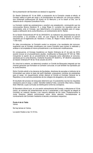 4

De la presentación del Secretario se destacó lo siguiente:

En Sesión Ordinaria Nº 10 de 2008, a proposición de la Comisión creada al efecto, el
Consejo ratificó el perfil del cargo y el procedimiento de selección vía concurso público,
que contempló publicaciones de avisos en El Mercurio y en la Usach al Día, con la
asesoría de la empresa Consultora Fuchs.

La Comisión recibió las postulaciones y practicó una preselección, concluyendo que los
concursantes Branco Karelovic R. y Jorge Rojas G. cumplían los requisitos para ser
presentados ante el Consejo, que determinaría a la persona escogida para el cargo,
sujeta a ratificación de la Junta Directiva y al nombramiento del Sr. Rector.

En la Sesión Extraordinaria Nº 02 de 24/03/2010, se realizaron las presentaciones de los
concursantes, y se procedió a votar, sin que ninguno de ellos alcanzara el quórum
requerido por el reglamento (Sr. Karelovic: 5 votos, Sr. Rojas 4 votos, blancos 14 votos y
1 voto nulo).

En tales circunstancias, la Comisión evaluó su accionar y los resultados del concurso,
sugiriendo que el Consejo constituyera una nueva Comisión para revisar lo realizado y
analizar si se empleaba el mismo procedimiento o se introducían modificaciones.

En consecuencia, el Consejo Académico en Sesión Ordinaria de 21 de julio de 2010,
acordó innovar en el procedimiento aludido, modificando la Resolución Nº 333 de 1990,
incluyendo la opción de un procedimiento de búsqueda como alternativa al concurso,
aprobada por la Junta Directiva, mediante Acuerdos Nº 35/2010 y Nº 36/2010, adoptados
en Sesión Ordinaria Nº 09 de 18 de octubre de 2010.

En virtud de lo anterior, se determinó constituir un Comité de Búsqueda integrado por las
mismas personas que formaban la Comisión concursal, el cual también fue aprobado por
la Junta Directiva.

Dicho Comité solicitó a los decanos de facultades, directores de escuelas e institutos de la
Universidad que sobre la base del perfil diseñado, propusieran nombres de postulantes
para el cargo. Un requerimiento similar efectuó el Comité al Contralor General de la
República y a los señores presidentes de los colegios de abogados y de contadores.

El resultado del proceso de búsqueda determinó que 12 postulantes reunían los requisitos
necesarios para el cargo, a saber: Daniella Caldana Fulss, Leonardo Olea Cáriz y Gladys
Soto Villarroel, cuyas currículas se distribuyeron entre los consejeros.

El Secretario informó que, en una sesión extraordinaria del Consejo, a efectuarse el 16 de
marzo, se recibirán las presentaciones de los 3 postulantes y acto seguido se elegirá al
Contralor en votación secreta y por mayoría absoluta de los votos. Posteriormente la
Junta Directiva, deberá pronunciarse sobre dicha elección, formalizándose el
nombramiento del Contralor mediante el decreto universitario respectivo.


Punto 4 de la Tabla
Varios

No hay temas en Varios.

La sesión finalizo a las 13.10 hrs.
 