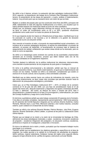 3


Se refirió a los 4 tópicos: primero, la evaluación del plan estratégico institucional 2006 –
2010; segundo, la presentación del trabajo de la Comisión Plan Estratégico Institucional;
tercero, la presentación de las bases de operación, y cuarto, análisis e implementación,
todavía muy primario pero que es necesario tener una visión de que se trata.

Realizó un análisis del pasado plan que fue construido entre fines del 2005 y principios del
2006, realizándole en este año algunas modificaciones a la misión y se visualizó que no
había claridad respecto de mediciones desde el punto de vista cuantitativo.
Añadió que, sin embargo, según diferentes informes de avance, de los macro proyectos
se tiene un orden de cumplimiento entre un 60 y un 90%, quedando situaciones
pendientes como suele ocurrir en todos los planes de desarrollo.

En lo que respecta al plan de mejora en infraestructura al largo plazo, manifestó que no se
ha avanzado en cuanto a los recursos y en lo referente a la gestión de donación
institucional ocurre una situación similar.

Hizo mención al incentivo al retiro, al proyecto de responsabilidad social universitaria, a la
iniciativa de la vocación pedagógica temprana, al reporte de sostenibilidad, al proceso de
admisión, al proceso de desarrollo, al levantamiento de procesos bajo el sistema de
aseguramiento de calidad, enfatizando que existen áreas donde se ha avanzado, pero en
otras no como se esperaba.

Se refirió a la metodología sobre rendición de cuentas de las autoridades unipersonales
aprobada por el Consejo Académico, proceso que debió realizar cada uno de los
directivos señalados en el reglamento respectivo.

También destacó la definición de la política institucional de relaciones internacionales,
como también el potenciamiento de los programas de post grado e investigación.

En torno a la política comunicacional y de extensión, señaló que hay un manual de
imagen corporativa interna, cuyo diseño costó bastante, al igual que la implementación del
vínculo con los medios. También se refirió a la extensión, considerando que existió un
avance en el circuito cultural, de la orquesta y otras actividades culturales.

Manifestó que se debe avanzar hacia una cultura de indicadores de impacto, como los
que vimos anteriormente, es decir cosas más concretas que permitan avanzar hacia la
elaboración de presupuestos estratégicos y prioridades.

Indicó que, en el Plan Estratégico Institucional 2011 – 2015, el trabajo de la comisión
comenzó el 15 de julio del año 2009, con una fase de sensibilización hasta el 31 de
agosto del mismo año, después exploración y diagnóstico de agosto a diciembre del 2009.
La fase 3, definición del rumbo, se efectuó de enero a octubre del 2010, fase 4
personalización y posteriormente en la fase 5 la promulgación y externalización, por parte
del Consejo Académico y luego de la Junta Directiva.

En términos cuantitativos señaló que este trabajo comprendió 20 sesiones de la Comisión,
5 de ellas en jornadas completas, representando aproximadamente 1.800 horas persona,
de 34 sesiones del Comité Ejecutivo integrado por los señores Antonio Gutiérrez, Carlos
Richards, Marcelo Ayar y Luis Peña. Mencionó además a don Carlos Cáceres, consultor
externo, quien colaboró en el desarrollo de dicho trabajo.

También se refirió a los señores Eduardo Morales, Patricio Montero, Julio Pinto, Eugenio
Spencer, Ricardo Santander y Mario Letelier, a quienes se les pidió su colaboración sobre
ciertos tópicos.

Planteó que se trabajó en la misión y la visión de la Universidad de Santiago de Chile,
definiendo tres áreas estratégicas misionales, a saber, excelencia, innovación; excelencia
de pregrado – excelencia integración del postgrado y la educación continua; excelencia,
pertinencia e impacto en investigación y desarrollo e innovación.

En torno a la definición de la visión y misión, puntualizó que fue necesario trabajar mucho
para llegar a un consenso
También señaló que se establecieron los objetivos generales y específicos en el área de
pregrado, los cuales apuntan a la calidad en la formación de estudiantes de pregrado,
definir políticas, mejorar estándares, fortalecer manejo del inglés como segundo idioma,
asegurar el logro eficiente de los perfiles de egreso y estructura curricular flexible.
 