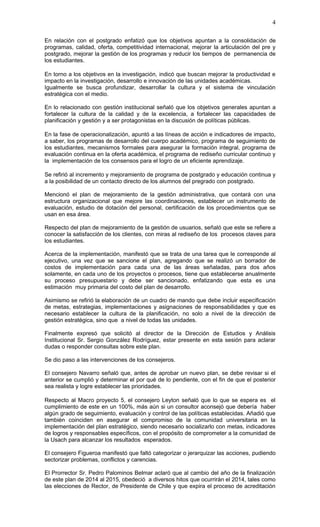 4

En relación con el postgrado enfatizó que los objetivos apuntan a la consolidación de
programas, calidad, oferta, competitividad internacional, mejorar la articulación del pre y
postgrado, mejorar la gestión de los programas y reducir los tiempos de permanencia de
los estudiantes.

En torno a los objetivos en la investigación, indicó que buscan mejorar la productividad e
impacto en la investigación, desarrollo e innovación de las unidades académicas.
Igualmente se busca profundizar, desarrollar la cultura y el sistema de vinculación
estratégica con el medio.

En lo relacionado con gestión institucional señaló que los objetivos generales apuntan a
fortalecer la cultura de la calidad y de la excelencia, a fortalecer las capacidades de
planificación y gestión y a ser protagonistas en la discusión de políticas públicas.

En la fase de operacionalización, apuntó a las líneas de acción e indicadores de impacto,
a saber, los programas de desarrollo del cuerpo académico, programa de seguimiento de
los estudiantes, mecanismos formales para asegurar la formación integral, programa de
evaluación continua en la oferta académica, el programa de rediseño curricular continuo y
la implementación de los consensos para el logro de un eficiente aprendizaje.

Se refirió al incremento y mejoramiento de programa de postgrado y educación continua y
a la posibilidad de un contacto directo de los alumnos del pregrado con postgrado.

Mencionó el plan de mejoramiento de la gestión administrativa, que contará con una
estructura organizacional que mejore las coordinaciones, establecer un instrumento de
evaluación, estudio de dotación del personal, certificación de los procedimientos que se
usan en esa área.

Respecto del plan de mejoramiento de la gestión de usuarios, señaló que este se refiere a
conocer la satisfacción de los clientes, con miras al rediseño de los procesos claves para
los estudiantes.

Acerca de la implementación, manifestó que se trata de una tarea que le corresponde al
ejecutivo, una vez que se sancione el plan, agregando que se realizó un borrador de
costos de implementación para cada una de las áreas señaladas, para dos años
solamente, en cada uno de los proyectos o procesos, tiene que establecerse anualmente
su proceso presupuestario y debe ser sancionado, enfatizando que esta es una
estimación muy primaria del costo del plan de desarrollo.

Asimismo se refirió la elaboración de un cuadro de mando que debe incluir especificación
de metas, estrategias, implementaciones y asignaciones de responsabilidades y que es
necesario establecer la cultura de la planificación, no solo a nivel de la dirección de
gestión estratégica, sino que a nivel de todas las unidades.

Finalmente expresó que solicitó al director de la Dirección de Estudios y Análisis
Institucional Sr. Sergio González Rodríguez, estar presente en esta sesión para aclarar
dudas o responder consultas sobre este plan.

Se dio paso a las intervenciones de los consejeros.

El consejero Navarro señaló que, antes de aprobar un nuevo plan, se debe revisar si el
anterior se cumplió y determinar el por qué de lo pendiente, con el fin de que el posterior
sea realista y logre establecer las prioridades.

Respecto al Macro proyecto 5, el consejero Leyton señaló que lo que se espera es el
cumplimiento de este en un 100%, más aún si un consultor aconsejó que debería haber
algún grado de seguimiento, evaluación y control de las políticas establecidas. Añadió que
también coinciden en asegurar el compromiso de la comunidad universitaria en la
implementación del plan estratégico, siendo necesario socializarlo con metas, indicadores
de logros y responsables específicos, con el propósito de comprometer a la comunidad de
la Usach para alcanzar los resultados esperados.

El consejero Figueroa manifestó que faltó categorizar o jerarquizar las acciones, pudiendo
sectorizar problemas, conflictos y carencias.

El Prorrector Sr. Pedro Palominos Belmar aclaró que al cambio del año de la finalización
de este plan de 2014 al 2015, obedeció a diversos hitos que ocurrirán el 2014, tales como
las elecciones de Rector, de Presidente de Chile y que expira el proceso de acreditación
 