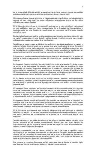 5

de la Universidad. Además advirtió la consecuencia de hacer un mejor uso de las partidas
presupuestarias para generar recursos destinados a llevar a cabo el plan.

El consejero Ibarra, pese a reconocer el trabajo realizado, manifestó su complicación para
aprobar el plan, dado que, no posee suficientes antecedentes acerca de los datos
utilizados para su confección.

El Sr. González informó que le correspondió participar en el plan estratégico institucional
en dos calidades, esto es, como representante de la Facultad de Humanidades y
posteriormente, en una función de coordinación en reemplazo del Prorrector cuando
asumió su cargo.

Destacó el esfuerzo por realizar un plan estratégico participativo triestamentalmente, que
se trabajó en este plan por una decisión política, la cual consideró correcta para cumplir
esta lógica de instalar una cultura de la planificación.

Señaló que la visión, misión y objetivos generales son las consensuadas en el trabajo y
están en la línea de continuidad con lo que se tiene y se ha obrado a la fecha. Consideró
que se pueden mejorar varios aspectos, pero que es parte de un trabajo posterior en que
se formulan los proyectos específicos y, más aún, cuando se determina un plan con un
seguimiento permanente con una instancia específica encargada de tal función.

Estimó que es un plan realista desde el punto de vista de la administración y la gestión, al
cual se le hará un seguimiento a través de indicadores de gestión e indicadores de
impacto.

El consejero Eugenin exteriorizó su preocupación en orden a la generación de las líneas
de acción y los indicadores de impacto, dado que en el área de investigación tales
indicadores no pueden determinar situaciones. A modo de ejemplo citó la tasa de
productividad en investigación, porque si interesa aumentar el número de publicaciones
ISI independiente de su calidad, sólo será el número de publicaciones, pero si además se
requiere evaluar su calidad, se tendrá que medir con otros factores.

El Sr. Rector subrayó que aquí hay un trabajo enorme, validado, institucionalmente
desarrollado y consideró que lo que corresponde es que este Consejo tome conocimiento
de este plan y lo apruebe o rechace. Agregó que todo lo del plan anterior no entra en este
presente plan.

El consejero Tapia manifestó su inquietud respecto de la compatibilización con algunas
cifras de planificación financiera, dado que según los antecedentes en el año 2011 se
requieren $569 millones adicionales y el 2012 $1.300 millones adicionales. Agregó que,
más aún, si después de la presentación que realizó el Vicerrector de Asuntos Económicos
y Administrativos, el flujo operacional de caja para este año era negativo.

El consejero Gautier formuló su inquietud, que también fue planteada por el consultor, en
cuanto a que va a ser difícil que los recursos provengan de los estudiantes, dado que la
mayoría de ellos son de bajos ingresos. En estas circunstancias consideró necesario que
este Consejo proponga alternativas de nuevas formas de financiamiento.

El Sr. Prorrector hizo presente que, de las 29 personas que participaron en la comisión
del Plan Estratégico, 14 de ellas pertenecen actualmente al Consejo Académico, por lo
que estimó necesario ser consecuentes con el trabajo de la comisión que llevó a cabo
este plan.

Señaló que cuando se habla de reitemizar se refiere a cambiar ciertas partidas para
buscar eficiencia en el manejo presupuestario. Añadió que hay otras fuentes de
financiamiento y que no se puede pensar que se les cargará el costo a los estudiantes,
quienes poseen problemas financieros.

Continuó expresando que se piensa revitalizar las donaciones y pedirles mayor
rendimiento a las empresas relacionadas y a los centros. También señaló que existen
dineros de los convenios de desempeño que va a dictar el Ministerio de Educación,
además de los dineros externos que se deben buscar, tales como proyectos Mecesup en
la parte de educación y desarrollo institucional FDI.

Por su parte el consejero Borcosque señaló que a este plan le faltaba la médula, dado
que debe ser flexible en el tiempo, vigilado y medido constantemente.
 