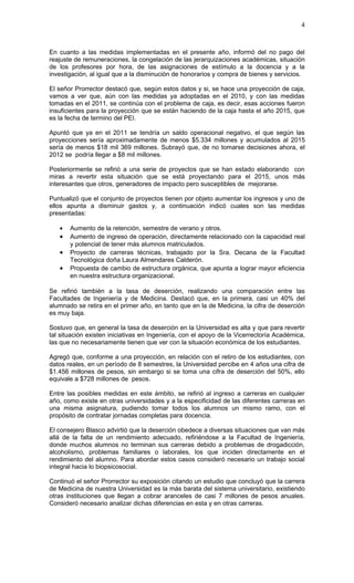 4


En cuanto a las medidas implementadas en el presente año, informó del no pago del
reajuste de remuneraciones, la congelación de las jerarquizaciones académicas, situación
de los profesores por hora, de las asignaciones de estímulo a la docencia y a la
investigación, al igual que a la disminución de honorarios y compra de bienes y servicios.

El señor Prorrector destacó que, según estos datos y si, se hace una proyección de caja,
vamos a ver que, aún con las medidas ya adoptadas en el 2010, y con las medidas
tomadas en el 2011, se continúa con el problema de caja, es decir, esas acciones fueron
insuficientes para la proyección que se están haciendo de la caja hasta el año 2015, que
es la fecha de termino del PEI.

Apuntó que ya en el 2011 se tendría un saldo operacional negativo, el que según las
proyecciones sería aproximadamente de menos $5.334 millones y acumulados al 2015
sería de menos $18 mil 369 millones. Subrayó que, de no tomarse decisiones ahora, el
2012 se podría llegar a $8 mil millones.

Posteriormente se refirió a una serie de proyectos que se han estado elaborando con
miras a revertir esta situación que se está proyectando para el 2015, unos más
interesantes que otros, generadores de impacto pero susceptibles de mejorarse.

Puntualizó que el conjunto de proyectos tienen por objeto aumentar los ingresos y uno de
ellos apunta a disminuir gastos y, a continuación indicó cuales son las medidas
presentadas:

   •   Aumento de la retención, semestre de verano y otros.
   •   Aumento de ingreso de operación, directamente relacionado con la capacidad real
       y potencial de tener más alumnos matriculados.
   •   Proyecto de carreras técnicas, trabajado por la Sra. Decana de la Facultad
       Tecnológica doña Laura Almendares Calderón.
   •   Propuesta de cambio de estructura orgánica, que apunta a lograr mayor eficiencia
       en nuestra estructura organizacional.

Se refirió también a la tasa de deserción, realizando una comparación entre las
Facultades de Ingeniería y de Medicina. Destacó que, en la primera, casi un 40% del
alumnado se retira en el primer año, en tanto que en la de Medicina, la cifra de deserción
es muy baja.

Sostuvo que, en general la tasa de deserción en la Universidad es alta y que para revertir
tal situación existen iniciativas en Ingeniería, con el apoyo de la Vicerrectoría Académica,
las que no necesariamente tienen que ver con la situación económica de los estudiantes.

Agregó que, conforme a una proyección, en relación con el retiro de los estudiantes, con
datos reales, en un período de 8 semestres, la Universidad percibe en 4 años una cifra de
$1.456 millones de pesos, sin embargo si se toma una cifra de deserción del 50%, ello
equivale a $728 millones de pesos.

Entre las posibles medidas en este ámbito, se refirió al ingreso a carreras en cualquier
año, como existe en otras universidades y a la especificidad de las diferentes carreras en
una misma asignatura, pudiendo tomar todos los alumnos un mismo ramo, con el
propósito de contratar jornadas completas para docencia.

El consejero Blasco advirtió que la deserción obedece a diversas situaciones que van más
allá de la falta de un rendimiento adecuado, refiriéndose a la Facultad de Ingeniería,
donde muchos alumnos no terminan sus carreras debido a problemas de drogadicción,
alcoholismo, problemas familiares o laborales, los que inciden directamente en el
rendimiento del alumno. Para abordar estos casos consideró necesario un trabajo social
integral hacia lo biopsicosocial.

Continuó el señor Prorrector su exposición citando un estudio que concluyó que la carrera
de Medicina de nuestra Universidad es la más barata del sistema universitario, existiendo
otras instituciones que llegan a cobrar aranceles de casi 7 millones de pesos anuales.
Consideró necesario analizar dichas diferencias en esta y en otras carreras.
 