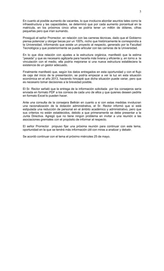 5

En cuanto al posible aumento de vacantes, lo que involucra abordar asuntos tales como la
infraestructura y las capacidades, se determinó que por cada aumento porcentual en la
matricula, en los próximos cinco años se podría tener un millón de dólares, cifras
pequeñas pero que irían sumando.

Prosiguió el señor Prorrector, en relación con las carreras técnicas, dado que el Gobierno
piensa potenciar y otorgar becas por un 100%, nicho que históricamente le correspondía a
la Universidad, informando que existe un proyecto al respecto, generado por la Facultad
Tecnológica y que posteriormente se puede articular con las carreras de la Universidad.

En lo que dice relación con ajustes a la estructura orgánica, manifestó que la estima
“pesada” y que es necesario agilizarla para hacerla más liviana y eficiente y, en torno a la
vinculación con el medio, ella podría mejorarse si una nueva estructura estableciera la
existencia de un gestor adecuado.

Finalmente manifestó que, según los datos entregados en esta oportunidad y con el flujo
de caja del inicio de la presentación, se podría empezar a ver la luz en esta situación
económica en el año 2013, haciendo hincapié que dicha situación puede variar, pero que
es necesario tomar decisiones a la brevedad posible.

El Sr. Rector señaló que la entrega de la información solicitada por los consejeros sería
enviada en formato PDF a los correos de cada uno de ellos y que quienes deseen pedirla
en formato Excel lo pueden hacer.

Ante una consulta de la consejera Beltrán en cuanto a si con estas medidas involucran
una racionalización de la dotación administrativa, el Sr. Rector informó que sí está
estipulada una reducción de personal en el ámbito académico y administrativo, pero que
sus criterios no están establecidos, debido a que primeramente se debe presentar a la
Junta Directiva. Agregó que no tiene ningún problema en invitar a una reunión a las
asociaciones gremiales con el propósito de informar al respecto.

El señor Prorrector propuso fijar una próxima reunión para continuar con este tema,
oportunidad en la que se tendrá más información útil con miras a analizar y debatir.

Se acordó continuar con el tema el próximo miércoles 25 de mayo.
 
