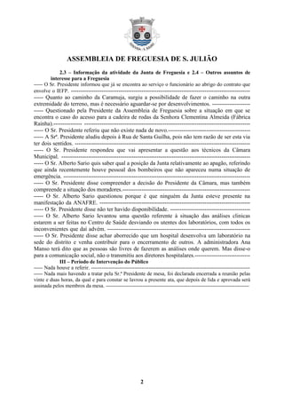 ASSEMBLEIA DE FREGUESIA DE S. JULIÃO
             2.3 – Informação da atividade da Junta de Freguesia e 2.4 – Outros assuntos de
        interesse para a Freguesia
----- O Sr. Presidente informou que já se encontra ao serviço o funcionário ao abrigo do contrato que
envolve o IEFP. ----------------------------------------------------------------------------------------------
----- Quanto ao caminho da Caramuja, surgiu a possibilidade de fazer o caminho na outra
extremidade do terreno, mas é necessário aguardar-se por desenvolvimentos. --------------------
----- Questionado pela Presidente da Assembleia de Freguesia sobre a situação em que se
encontra o caso do acesso para a cadeira de rodas da Senhora Clementina Almeida (Fábrica
Rainha).--------------- ---------------------------------------------------------------------------------------
----- O Sr. Presidente referiu que não existe nada de novo.-------------------------------------------
----- A Srª. Presidente aludiu depois à Rua de Santa Guilha, pois não tem razão de ser esta via
ter dois sentidos. --------------------------------------------------------------------------------------------
----- O Sr. Presidente respondeu que vai apresentar a questão aos técnicos da Câmara
Municipal. ---------------------------------------------------------------------------------------------------
----- O Sr. Alberto Sario quis saber qual a posição da Junta relativamente ao apagão, referindo
que ainda recentemente houve pessoal dos bombeiros que não apareceu numa situação de
emergência. --------------------------------------------------------------------------------------------------
----- O Sr. Presidente disse compreender a decisão do Presidente da Câmara, mas também
compreende a situação dos moradores.-------------------------------------------------------------------
----- O Sr. Alberto Sario questionou porque é que ninguém da Junta esteve presente na
manifestação da ANAFRE. -------------------------------------------------------------------------------
----- O Sr. Presidente disse não ter havido disponibilidade. ------------------------------------------
----- O Sr. Alberto Sario levantou uma questão referente à situação das análises clinicas
estarem a ser feitas no Centro de Saúde desviando os utentes dos laboratórios, com todos os
inconvenientes que daí advém. ---------------------------------------------------------------------------
----- O Sr. Presidente disse achar aborrecido que um hospital desenvolva um laboratório na
sede do distrito e venha contribuir para o encerramento de outros. A administradora Ana
Manso terá dito que as pessoas são livres de fazerem as análises onde querem. Mas disse-o
para a comunicação social, não o transmitiu aos diretores hospitalares.-----------------------------
            III – Período de Intervenção do Público
----- Nada houve a referir. -------------------------------------------------------------------------------------------
----- Nada mais havendo a tratar pela Sr.ª Presidente de mesa, foi declarada encerrada a reunião pelas
vinte e duas horas, da qual e para constar se lavrou a presente ata, que depois de lida e aprovada será
assinada pelos membros da mesa. ----------------------------------------------------------------------------------




                                                          2
 
