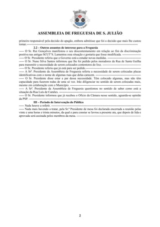 ASSEMBLEIA DE FREGUESIA DE S. JULIÃO
primeiro responsável pela decisão do apagão, embora admitisse que foi a decisão que mais lhe custou
tomar.-----------------------------------------------------------------------------------------------------------------
             2.2 – Outros assuntos de interesse para a Freguesia
----- O Sr. Rui Gonçalves manifestou o seu descontentamento em relação ao fim da discriminação
positiva nas antigas SCUT’S. Lamentou essa situação e gostaria que fosse modificada. -------------------
----- O Sr. Presidente referiu que o Governo está a estudar novas medidas. ----------------------------------
----- O Sr. Nuno Silva Santos informou que lhe foi pedido pelos moradores da Rua de Santa Guilha
para transmitir a necessidade de serem colocados contentores do lixo. ---------------------------------------
----- O Sr. Presidente referiu que já está para ser pedido.--------------------------------------------------------
----- A Srª. Presidente da Assembleia de Freguesia referiu a necessidade de serem colocadas placas
identificativas com o nome de algumas ruas que delas carecem. ----------------------------------------------
----- O Sr. Presidente disse estar a par dessa necessidade. Têm colocado algumas, mas não têm
capacidade para fazerem todas de uma só vez. Irão diligenciar no sentido de serem colocadas mais,
mesmo em colaboração com o Município. ------------------------------------------------------------------------
----- A Srª. Presidente da Assembleia de Freguesia questionou no sentido de saber como está a
situação da Rua Luís de Camões. -----------------------------------------------------------------------------------
----- O Sr. Presidente informou que já recebeu o Oficio da Câmara nesse sentido, aguarda-se opinião
da PSP. -----------------------------------------------------------------------------------------------------------------
             III – Período de Intervenção do Público
----- Nada houve a referir. -------------------------------------------------------------------------------------------
----- Nada mais havendo a tratar, pela Sr.ª Presidente de mesa foi declarada encerrada a reunião pelas
vinte e uma horas e trinta minutos, da qual e para constar se lavrou a presente ata, que depois de lida e
aprovada será assinada pelos membros da mesa. -----------------------------------------------------------------




                                                           2
 