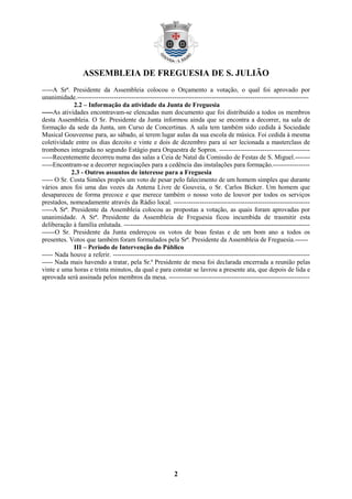 ASSEMBLEIA DE FREGUESIA DE S. JULIÃO
2
-----A Srª. Presidente da Assembleia colocou o Orçamento a votação, o qual foi aprovado por
unanimidade.-----------------------------------------------------------------------------------------------------------
2.2 – Informação da atividade da Junta de Freguesia
-----As atividades encontravam-se elencadas num documento que foi distribuído a todos os membros
desta Assembleia. O Sr. Presidente da Junta informou ainda que se encontra a decorrer, na sala de
formação da sede da Junta, um Curso de Concertinas. A sala tem também sido cedida à Sociedade
Musical Gouveense para, ao sábado, aí terem lugar aulas da sua escola de música. Foi cedida à mesma
coletividade entre os dias dezoito e vinte e dois de dezembro para aí ser lecionada a masterclass de
trombones integrada no segundo Estágio para Orquestra de Sopros. ------------------------------------------
-----Recentemente decorreu numa das salas a Ceia de Natal da Comissão de Festas de S. Miguel.-------
-----Encontram-se a decorrer negociações para a cedência das instalações para formação.-----------------
2.3 - Outros assuntos de interesse para a Freguesia
----- O Sr. Costa Simões propôs um voto de pesar pelo falecimento de um homem simples que durante
vários anos foi uma das vozes da Antena Livre de Gouveia, o Sr. Carlos Bicker. Um homem que
desapareceu de forma precoce e que merece também o nosso voto de louvor por todos os serviços
prestados, nomeadamente através da Rádio local. ---------------------------------------------------------------
-----A Srª. Presidente da Assembleia colocou as propostas a votação, as quais foram aprovadas por
unanimidade. A Srª. Presidente da Assembleia de Freguesia ficou incumbida de trasmitir esta
deliberação à família enlutada. --------------------------------------------------------------------------------------
------O Sr. Presidente da Junta endereçou os votos de boas festas e de um bom ano a todos os
presentes. Votos que também foram formulados pela Srª. Presidente da Assembleia de Freguesia.------
III – Período de Intervenção do Público
----- Nada houve a referir. -------------------------------------------------------------------------------------------
----- Nada mais havendo a tratar, pela Sr.ª Presidente de mesa foi declarada encerrada a reunião pelas
vinte e uma horas e trinta minutos, da qual e para constar se lavrou a presente ata, que depois de lida e
aprovada será assinada pelos membros da mesa. -----------------------------------------------------------------
 