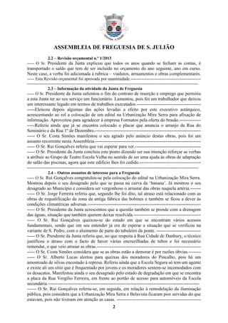 ASSEMBLEIA DE FREGUESIA DE S. JULIÃO
2
2.2 – Revisão orçamental n.º 1/2013
----- O Sr. Presidente da Junta explicou que todos os anos quando se fecham as contas, é
transportado o saldo que tem de ser incluido no orçamento do ano seguinte, ano em curso.
Neste caso, a verba foi adicionada à rubrica – viadutos, arruamentos e obras complementares.
----- Esta Revisão orçamental foi aprovada por unanimidade.--------------------------------------------------
--------------------------------------------------------------------------------------------------------------------------
2.3 – Informação da atividade da Junta de Freguesia
----- O Sr. Presidente da Junta salientou o fim do contrato de inserção e emprego que permitiu
a esta Junta ter ao seu serviço um funcionário. Lamentou, pois foi um trabalhador que deixou
um interessante legado em termos de trabalhos executados.------------------------------------------
-----Elencou depois algumas das ações levadas a efeito por este executivo autárquico,
acrescentando ao rol a colocação de um edital na Urbanização Mira Serra para afixação de
informação. Aproveitou para agradecer à empresa Formatos pela oferta do brasão.--------------
-----Referiu ainda que já se encontra colocado o placar que anuncia o arranjo da Rua do
Seminário e da Rua 1º de Dezembro.---------------------------------------------------------------------
----- O Sr. Costa Simões manifestou o seu agrado pelo anúncio destas obras, pois foi um
assunto recorrente nesta Assembleia.---------------------------------------------------------------------
----- O Sr. Rui Gonçalves referiu que vai esperar para ver.-------------------------------------------
----- O Sr. Presidente da Junta concluiu este ponto dizendo ser sua intenção reforçar as verbas
a atribuir ao Grupo de Teatro Escola Velha no sentido de ser uma ajuda às obras de adaptação
do salão das piscinas, agora que este edificio lhes foi cedido.----------------------------------------
----------------------------------------------------------------------------------------------------------------
2.4 – Outros assuntos de interesse para a Freguesia
----- O Sr. Rui Gonçalves congratulou-se pela colocação do edital na Urbanização Mira Serra.
Mostrou depois o seu desagrado pelo que se passa na curva da ‘banana’. Já mostrou o seu
desagrado ao Município e considera ser vergonhoso o arrastar das obras naquela artéria.-------
----- O Sr. Jorge Ferreira referiu que, segundo lhe foi dito, tal atraso está relacionado com as
obras de requalificação da zona da antiga fábrica das bobines e também se ficou a dever às
condições climatéricas adversas.--------------------------------------------------------------------------
----- O Sr. Presidente da Junta acrescentou que a questão também se prende com a drenagem
das águas, situação que também querem deixar resolvida.--------------------------------------------
----- O Sr. Rui Gonçalves queixou-se do estado em que se encontram vários acessos
fundamentais, sendo que em seu entender já era de esperar a situação que se verificou na
variante de S. Pedro, com o aluimento de parte do tabuleiro da ponte. -----------------------------
----- O Sr. Presdente da Junta referiu que, no que respeita à Rua Cidade de Danbury, o técnico
justificou o atraso com o facto de haver várias encruzilhadas de tubos e foi necessário
remendar, o que veio atrasar as obras.--------------------------------------------------------------------
----- O Sr. Costa Simões considera que se as obras estão a demorar é por razões óbvias.--------
----- O Sr. Alberto Lucas alertou para queixas dos moradores do Pincalho, pois há um
amontoado de silvas encostado à represa. Referiu ainda que a Escola Segura só tem um agente
e existe ali um sítio que é frequentado por jovens e os moradores sentem-se incomodados com
os desacatos. Manifestou ainda o seu desagrado pelo estado de degradação em que se encontra
a placa da Rua Vergílio Ferreira, em frente ao portão de acesso para automóveis da Escola
secundária.---------------------------------------------------------------------------------------------------
------ O Sr. Rui Gonçalves referiu-se, em seguida, em relação à remodelação da iluminação
pública, pois considera que a Urbanização Mira Serra e Belavista ficaram pior servidas do que
estavam, pois não tiveram em atenção as casas. -------------------------------------------------------
 
