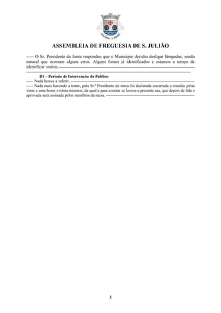 ASSEMBLEIA DE FREGUESIA DE S. JULIÃO
3
----- O Sr. Presidente da Junta respondeu que o Município decidiu desligar lâmpadas, sendo
natural que ocorram alguns erros. Alguns foram já identificados e estamos a tempo de
identificar outros.----------------------------------------------------------------------------------------------------
-------------------------------------------------------------------------------------------------------------------------
III – Período de Intervenção do Público
----- Nada houve a referir. -------------------------------------------------------------------------------------------
----- Nada mais havendo a tratar, pela Sr.ª Presidente de mesa foi declarada encerrada a reunião pelas
vinte e uma horas e trinta minutos, da qual e para constar se lavrou a presente ata, que depois de lida e
aprovada será assinada pelos membros da mesa. -----------------------------------------------------------------
 