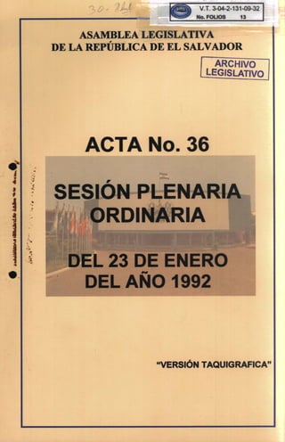 V.T.3-04-2-131-09-32
o. fOLIOS 13
ASAMBLEA LEGISLATIVA
DE LA REPúBLICA DE EL SALVADOR
ARCHIVO
LEGISLATIVO
ACTA 0.36
,
L 3 DE ENERO
DELA-O 1992
.
i
.....
..
.~~
'ji
•
:i-,.
"VERSiÓN TAQUIGRAFICA"
 