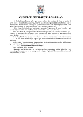 ASSEMBLEIA DE FREGUESIA DE S. JULIÃO
       O Sr. Guilherme Pimenta refere que louva o esforço dos membros da Junta no sentido de
terem o site o mais actualizado possível, uma vez que não têm capacidade para muito mais, pois os
membros não dominam estas tecnologias. No entanto concorda com alguns reparos do Sr. Costa
Simões, referindo que na ausência de verbas, este é o site que podemos ter.
      O Sr. Costa Simões informou que conhece Juntas de Freguesia até do nosso concelho e que
apesar de pequenas têm sites melhores, mais actualizados e com pouco dinheiro.
      O Sr. Presidente da junta perante dúvidas levantadas pelo Sr. Rui Gonçalves confirmou que a
empresa foi contratada para melhorar o site e não para fazer a sua manutenção, pois apenas presta
apoio técnico.
     O Sr. Costa Simões sugeriu que seja colocado no site a indicação de que se encontra em obras.
      O Sr. José Nuno informou que a placa que indica o caminho de Santa Guilha encontra-se
danificada.
      A Sr.ª Graça Pires informou que nada sinaliza o parque de estacionamento dos Bellinos, pelo
que quem vem de fora não sabe onde estacionar.
             III – Período de Intervenção do Público
    Neste Ponto nada houve a referir.
      Nada mais havendo a tratar, a Sr.ª Presidente declarou encerrada a reunião pelas vinte e três
horas, da qual e para constar se lavrou a presente acta, que depois de lida e aprovada será assinada
pelos membros da mesa.




                                                 3
 